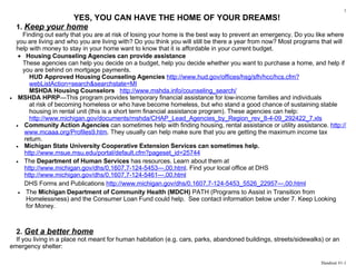 1
                  YES, YOU CAN HAVE THE HOME OF YOUR DREAMS!
    1. Keep your home
      Finding out early that you are at risk of losing your home is the best way to prevent an emergency. Do you like where
    you are living and who you are living with? Do you think you will still be there a year from now? Most programs that will
    help with money to stay in your home want to know that it is affordable in your current budget.
     • Housing Counseling Agencies can provide assistance
      These agencies can help you decide on a budget, help you decide whether you want to purchase a home, and help if
      you are behind on mortgage payments.
         HUD Approved Housing Counseling Agencies http://www.hud.gov/offices/hsg/sfh/hcc/hcs.cfm?
         webListAction=search&searchstate=MI
         MSHDA Housing Counselors http://www.mshda.info/counseling_search/
•    MSHDA HPRP—This program provides temporary financial assistance for low-income families and individuals
         at risk of becoming homeless or who have become homeless, but who stand a good chance of sustaining stable
         housing in rental unit (this is a short term financial assistance program). These agencies can help:
         http://www.michigan.gov/documents/mshda/CHAP_Lead_Agencies_by_Region_rev_8-4-09_292422_7.xls
    • Community Action Agencies can sometimes help with finding housing, rental assistance or utility assistance. http://
       www.mcaaa.org/Profiles9.htm. They usually can help make sure that you are getting the maximum income tax
       return.
    • Michigan State University Cooperative Extension Services can sometimes help.
       http://www.msue.msu.edu/portal/default.cfm?pageset_id=25744
    • The Department of Human Services has resources. Learn about them at
       http://www.michigan.gov/dhs/0,1607,7-124-5453---,00.html. Find your local office at DHS
       http://www.michigan.gov/dhs/0,1607,7-124-5461---,00.html
       DHS Forms and Publications http://www.michigan.gov/dhs/0,1607,7-124-5453_5526_22957---,00.html
     • The Michigan Department of Community Health (MDCH) PATH (Programs to Assist in Transition from
        Homelessness) and the Consumer Loan Fund could help. See contact information below under 7. Keep Looking
        for Money.



    2. Get a better home
  If you living in a place not meant for human habitation (e.g. cars, parks, abandoned buildings, streets/sidewalks) or an
emergency shelter:

                                                                                                                   Handout #1-1
 