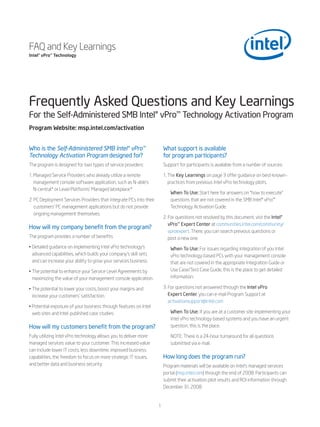 FAQ and Key Learnings
Intel® vPro™ Technology




Frequently Asked Questions and Key Learnings
For the Self-Administered SMB Intel® vPro™ Technology Activation Program
Program Website: msp.intel.com/activation


Who is the Self-Administered SMB Intel® vPro™                           What support is available
Technology Activation Program designed for?                             for program participants?
The program is designed for two types of service providers:             Support for participants is available from a number of sources:

1. Managed Service Providers who already utilize a remote               1. The Key Learnings on page 3 offer guidance on best-known-
   management console software application, such as N-able’s               practices from previous Intel vPro technology pilots.
   N-central* or Level Platforms’ Managed Workplace.*
                                                                           When To Use: Start here for answers on “how to execute”
2. PC Deployment Services Providers that integrate PCs into their          questions that are not covered in the SMB Intel® vPro™
   customers’ PC management applications but do not provide                Technology Activation Guide.
   ongoing management themselves.
                                                                        2. For questions not resolved by this document, vist the Intel®
                                                                           vPro™ Expert Center at communities.intel.com/community/
How will my company benefit from the program?
                                                                           vproexpert. There, you can search previous questions or
The program provides a number of benefits:                                 post a new one.
• Detailed guidance on implementing Intel vPro technology’s                When To Use: For issues regarding integration of you Intel
  advanced capabilities, which builds your company’s skill sets            vPro technology-based PCs with your management console
  and can increase your ability to grow your services business.            that are not covered in the appropriate Integration Guide or
• The potential to enhance your Service Level Agreements by                Use Case/Test Case Guide, this is the place to get detailed
  maximizing the value of your management console application.             information.

• The potential to lower your costs, boost your margins and             3. For questions not answered through the Intel vPro
  increase your customers’ satisfaction.                                   Expert Center, you can e-mail Program Support at
                                                                           activationsupport@intel.com
• Potential exposure of your business through features on Intel
  web sites and Intel-published case studies.                              When To Use: If you are at a customer site implementing your
                                                                           Intel vPro technology-based systems and you have an urgent
How will my customers benefit from the program?                            question, this is the place.

Fully utilizing Intel vPro technology allows you to deliver more           NOTE: There is a 24-hour turnaround for all questions
managed services value to your customer. This increased value              submitted via e-mail.
can include lower IT costs, less downtime, improved business
capabilities, the freedom to focus on more strategic IT issues,         How long does the program run?
and better data and business security.                                  Program materials will be available on Intel’s managed services
                                                                        portal (msp.intel.com) through the end of 2008. Participants can
                                                                        submit their activation pilot results and ROI information through
                                                                        December 31, 2008.


                                                                    1
 