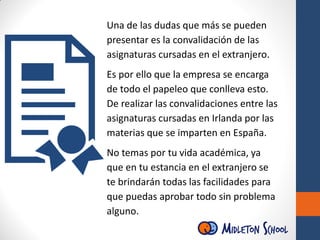 Una de las dudas que más se pueden
presentar es la convalidación de las
asignaturas cursadas en el extranjero.
Es por ello que la empresa se encarga
de todo el papeleo que conlleva esto.
De realizar las convalidaciones entre las
asignaturas cursadas en Irlanda por las
materias que se imparten en España.
No temas por tu vida académica, ya
que en tu estancia en el extranjero se
te brindarán todas las facilidades para
que puedas aprobar todo sin problema
alguno.
 
