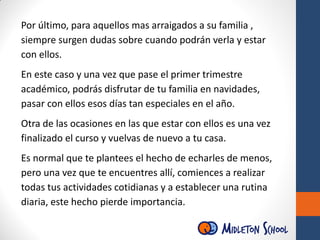Por último, para aquellos mas arraigados a su familia ,
siempre surgen dudas sobre cuando podrán verla y estar
con ellos.
En este caso y una vez que pase el primer trimestre
académico, podrás disfrutar de tu familia en navidades,
pasar con ellos esos días tan especiales en el año.
Otra de las ocasiones en las que estar con ellos es una vez
finalizado el curso y vuelvas de nuevo a tu casa.
Es normal que te plantees el hecho de echarles de menos,
pero una vez que te encuentres allí, comiences a realizar
todas tus actividades cotidianas y a establecer una rutina
diaria, este hecho pierde importancia.
 