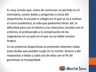 Es muy común que, antes de comenzar un periodo en el
extranjero, surjan dudas y preguntas a cerca del
alojamiento, la escuela o colegio en el que se va a realizar
el curso académico, la vida que podremos llevar allí, la
dificultad para con el idioma y las relaciones sociales con el
entorno, el profesorado y la complicación de las
asignaturas en un país en el que no se habla nuestra
lengua.
En las próximas diapositivas se pretende solventar todas
estas dudas que pueden surgir en tu mente. Aclarar y dar
respuestas a todas y cada una de ellas con el fin de
garantizar su tranquilidad.
 