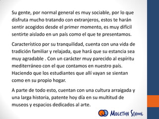 Su gente, por normal general es muy sociable, por lo que
disfruta mucho tratando con extranjeros, estos te harán
sentir acogidos desde el primer momento, es muy difícil
sentirte aislado en un país como el que te presentamos.
Característico por su tranquilidad, cuenta con una vida de
tradición familiar y relajada, que hará que su estancia sea
muy agradable . Con un carácter muy parecido al espíritu
mediterráneo con el que contamos en nuestro país.
Haciendo que los estudiantes que allí vayan se sientan
como en su propio hogar.
A parte de todo esto, cuentan con una cultura arraigada y
una larga historia, patente hoy día en su multitud de
museos y espacios dedicados al arte.
 