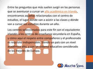 Entre las preguntas que más suelen surgir en las personas
que se aventuran a cursar un año académico en Irlanda,
encontramos aquellas relacionadas con el centro de
estudios, el lugar dónde van a asistir a las clases y dónde
van a cursar sus estudios durante un año.
Los centros seleccionados para este fin son el equivalente
irlandés a los centros de enseñanza secundaria en España,
y cómo aquí el respeto entre compañeros y el profesorado
es requisito indispensable. Siendo un país con un nivel
académico alto, y con un sistema educativo considerado
de los mejores de Europa.
 