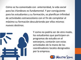 Cómo se ha comentado con anterioridad, la vida social
para los irlandeses es fundamental. Y por consiguiente
para los estudiantes y su formación, se planifican infinidad
de actividades extraescolares con el fin de completar al
máximo su formación descubriendo por ellos mismos
nuevos destinos.
Y como no podría ser de otro modo,
los estudiantes que participen en
programas de estudio en el
extranjero, contarán con estas
actividades de la mano de los
coordinadores locales designados
por la empresa.
 