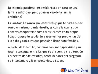 La estancia puede ser en residencia o en casa de una
familia anfitriona, pero ¿qué es eso de la familia
anfitriona?
Es una familia con la que convivirás y que te harán sentir
como un miembro más de ella, es con ella con la que
deberás comportarte como si estuvieses en tu propio
hogar, los que te ayudarán a resolver tus problemas del
día a día y con a los que pasarás a llamar «tu familia».
A parte de la familia, contarás con una supervisión y un
tutor a tu cargo, entre los que se encuentran la dirección
del centro donde estudies, coordinadores del programa
de intercambio y la empresa desde España.
 