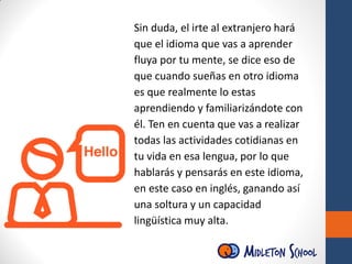 Sin duda, el irte al extranjero hará
que el idioma que vas a aprender
fluya por tu mente, se dice eso de
que cuando sueñas en otro idioma
es que realmente lo estas
aprendiendo y familiarizándote con
él. Ten en cuenta que vas a realizar
todas las actividades cotidianas en
tu vida en esa lengua, por lo que
hablarás y pensarás en este idioma,
en este caso en inglés, ganando así
una soltura y un capacidad
lingüística muy alta.
 