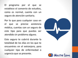 El programa por el que se
establece el convenio de estudios,
como es normal, cuenta con un
seguro de atención sanitaria.
Por lo que para cualquier caso en
el que se precise asistencia
médica, cuentas con un seguro de
este tipo para que puedas ser
atendido sin problema alguno.
Este seguro te cubrirá durante la
totalidad de los días en los que te
encuentres en el extranjero, para
cualquier tipo de enfermedad o
urgencia que se presente.
 