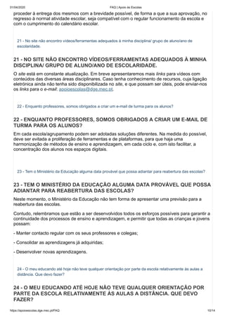 01/04/2020 FAQ | Apoio às Escolas
https://apoioescolas.dge.mec.pt/FAQ 10/14
proceder à entrega dos mesmos com a brevidade possível, de forma a que a sua aprovação, no
regresso à normal atividade escolar, seja compatível com o regular funcionamento da escola e
com o cumprimento do calendário escolar.
21 - No site não encontro vídeos/ferramentas adequados à minha disciplina/ grupo de aluno/ano de
escolaridade.
21 - NO SITE NÃO ENCONTRO VÍDEOS/FERRAMENTAS ADEQUADOS À MINHA
DISCIPLINA/ GRUPO DE ALUNO/ANO DE ESCOLARIDADE.
O site está em constante atualização. Em breve apresentaremos mais links para vídeos com
conteúdos das diversas áreas disciplinares. Caso tenha conhecimento de recursos, cuja ligação
eletrónica ainda não tenha sido disponibilizada no site, e que possam ser úteis, pode enviar-nos
os links para o e-mail: apoioescolas@dge.mec.pt.
22 - Enquanto professores, somos obrigados a criar um e-mail de turma para os alunos?
22 - ENQUANTO PROFESSORES, SOMOS OBRIGADOS A CRIAR UM E-MAIL DE
TURMA PARA OS ALUNOS?
Em cada escola/agrupamento podem ser adotadas soluções diferentes. Na medida do possível,
deve ser evitada a proliferação de ferramentas e de plataformas, para que haja uma
harmonização de métodos de ensino e aprendizagem, em cada ciclo e, com isto facilitar, a
concentração dos alunos nos espaços digitais.
23 - Tem o Ministério da Educação alguma data provável que possa adiantar para reabertura das escolas?
23 - TEM O MINISTÉRIO DA EDUCAÇÃO ALGUMA DATA PROVÁVEL QUE POSSA
ADIANTAR PARA REABERTURA DAS ESCOLAS?
Neste momento, o Ministério da Educação não tem forma de apresentar uma previsão para a
reabertura das escolas.
Contudo, relembramos que estão a ser desenvolvidos todos os esforços possíveis para garantir a
continuidade dos processos de ensino e aprendizagem, e permitir que todas as crianças e jovens
possam:
- Manter contacto regular com os seus professores e colegas;
- Consolidar as aprendizagens já adquiridas;
- Desenvolver novas aprendizagens.
24 - O meu educando até hoje não teve qualquer orientação por parte da escola relativamente às aulas a
distância. Que devo fazer?
24 - O MEU EDUCANDO ATÉ HOJE NÃO TEVE QUALQUER ORIENTAÇÃO POR
PARTE DA ESCOLA RELATIVAMENTE ÀS AULAS A DISTÂNCIA. QUE DEVO
FAZER?
 