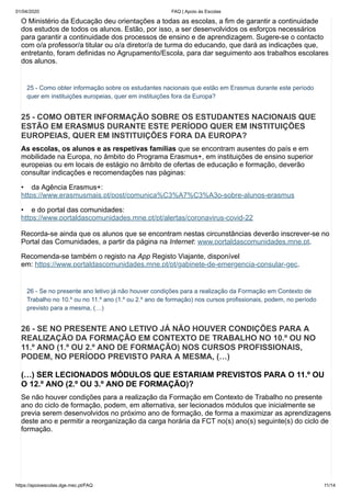 01/04/2020 FAQ | Apoio às Escolas
https://apoioescolas.dge.mec.pt/FAQ 11/14
O Ministério da Educação deu orientações a todas as escolas, a fim de garantir a continuidade
dos estudos de todos os alunos. Estão, por isso, a ser desenvolvidos os esforços necessários
para garantir a continuidade dos processos de ensino e de aprendizagem. Sugere-se o contacto
com o/a professor/a titular ou o/a diretor/a de turma do educando, que dará as indicações que,
entretanto, foram definidas no Agrupamento/Escola, para dar seguimento aos trabalhos escolares
dos alunos.
25 - Como obter informação sobre os estudantes nacionais que estão em Erasmus durante este período
quer em instituições europeias, quer em instituições fora da Europa?
25 - COMO OBTER INFORMAÇÃO SOBRE OS ESTUDANTES NACIONAIS QUE
ESTÃO EM ERASMUS DURANTE ESTE PERÍODO QUER EM INSTITUIÇÕES
EUROPEIAS, QUER EM INSTITUIÇÕES FORA DA EUROPA?
As escolas, os alunos e as respetivas famílias que se encontram ausentes do país e em
mobilidade na Europa, no âmbito do Programa Erasmus+, em instituições de ensino superior
europeias ou em locais de estágio no âmbito de ofertas de educação e formação, deverão
consultar indicações e recomendações nas páginas:
• da Agência Erasmus+:
https://www.erasmusmais.pt/post/comunica%C3%A7%C3%A3o-sobre-alunos-erasmus
• e do portal das comunidades:
https://www.portaldascomunidades.mne.pt/pt/alertas/coronavirus-covid-22
Recorda-se ainda que os alunos que se encontram nestas circunstâncias deverão inscrever-se no
Portal das Comunidades, a partir da página na Internet: www.portaldascomunidades.mne.pt.
Recomenda-se também o registo na App Registo Viajante, disponível
em: https://www.portaldascomunidades.mne.pt/pt/gabinete-de-emergencia-consular-gec.
26 - Se no presente ano letivo já não houver condições para a realização da Formação em Contexto de
Trabalho no 10.º ou no 11.º ano (1.º ou 2.º ano de formação) nos cursos profissionais, podem, no período
previsto para a mesma, (…)
26 - SE NO PRESENTE ANO LETIVO JÁ NÃO HOUVER CONDIÇÕES PARA A
REALIZAÇÃO DA FORMAÇÃO EM CONTEXTO DE TRABALHO NO 10.º OU NO
11.º ANO (1.º OU 2.º ANO DE FORMAÇÃO) NOS CURSOS PROFISSIONAIS,
PODEM, NO PERÍODO PREVISTO PARA A MESMA, (…)
(…) SER LECIONADOS MÓDULOS QUE ESTARIAM PREVISTOS PARA O 11.º OU
O 12.º ANO (2.º OU 3.º ANO DE FORMAÇÃO)?
Se não houver condições para a realização da Formação em Contexto de Trabalho no presente
ano do ciclo de formação, podem, em alternativa, ser lecionados módulos que inicialmente se
previa serem desenvolvidos no próximo ano de formação, de forma a maximizar as aprendizagens
deste ano e permitir a reorganização da carga horária da FCT no(s) ano(s) seguinte(s) do ciclo de
formação.
 