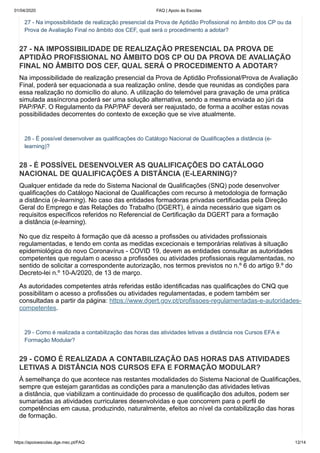 01/04/2020 FAQ | Apoio às Escolas
https://apoioescolas.dge.mec.pt/FAQ 12/14
27 - Na impossibilidade de realização presencial da Prova de Aptidão Profissional no âmbito dos CP ou da
Prova de Avaliação Final no âmbito dos CEF, qual será o procedimento a adotar?
27 - NA IMPOSSIBILIDADE DE REALIZAÇÃO PRESENCIAL DA PROVA DE
APTIDÃO PROFISSIONAL NO ÂMBITO DOS CP OU DA PROVA DE AVALIAÇÃO
FINAL NO ÂMBITO DOS CEF, QUAL SERÁ O PROCEDIMENTO A ADOTAR?
Na impossibilidade de realização presencial da Prova de Aptidão Profissional/Prova de Avaliação
Final, poderá ser equacionada a sua realização online, desde que reunidas as condições para
essa realização no domicílio do aluno. A utilização do telemóvel para gravação de uma prática
simulada assíncrona poderá ser uma solução alternativa, sendo a mesma enviada ao júri da
PAP/PAF. O Regulamento da PAP/PAF deverá ser reajustado, de forma a acolher estas novas
possibilidades decorrentes do contexto de exceção que se vive atualmente.
28 - É possível desenvolver as qualificações do Catálogo Nacional de Qualificações a distância (e-
learning)?
28 - É POSSÍVEL DESENVOLVER AS QUALIFICAÇÕES DO CATÁLOGO
NACIONAL DE QUALIFICAÇÕES A DISTÂNCIA (E-LEARNING)?
Qualquer entidade da rede do Sistema Nacional de Qualificações (SNQ) pode desenvolver
qualificações do Catálogo Nacional de Qualificações com recurso à metodologia de formação
a distância (e-learning). No caso das entidades formadoras privadas certificadas pela Direção
Geral do Emprego e das Relações do Trabalho (DGERT), é ainda necessário que sigam os
requisitos específicos referidos no Referencial de Certificação da DGERT para a formação
a distância (e-learning).
No que diz respeito à formação que dá acesso a profissões ou atividades profissionais
regulamentadas, e tendo em conta as medidas excecionais e temporárias relativas à situação
epidemiológica do novo Coronavírus - COVID 19, devem as entidades consultar as autoridades
competentes que regulam o acesso a profissões ou atividades profissionais regulamentadas, no
sentido de solicitar a correspondente autorização, nos termos previstos no n.º 6 do artigo 9.º do
Decreto-lei n.º 10-A/2020, de 13 de março.
As autoridades competentes atrás referidas estão identificadas nas qualificações do CNQ que
possibilitam o acesso a profissões ou atividades regulamentadas, e podem também ser
consultadas a partir da página: https://www.dgert.gov.pt/profissoes-regulamentadas-e-autoridades-
competentes.
29 - Como é realizada a contabilização das horas das atividades letivas a distância nos Cursos EFA e
Formação Modular?
29 - COMO É REALIZADA A CONTABILIZAÇÃO DAS HORAS DAS ATIVIDADES
LETIVAS A DISTÂNCIA NOS CURSOS EFA E FORMAÇÃO MODULAR?
À semelhança do que acontece nas restantes modalidades do Sistema Nacional de Qualificações,
sempre que estejam garantidas as condições para a manutenção das atividades letivas
a distância, que viabilizam a continuidade do processo de qualificação dos adultos, podem ser
sumariadas as atividades curriculares desenvolvidas e que concorrem para o perfil de
competências em causa, produzindo, naturalmente, efeitos ao nível da contabilização das horas
de formação.
 