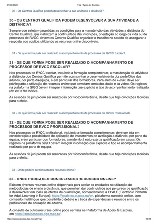 01/04/2020 FAQ | Apoio às Escolas
https://apoioescolas.dge.mec.pt/FAQ 13/14
30 - Os Centros Qualifica podem desenvolver a sua atividade a distância?
30 - OS CENTROS QUALIFICA PODEM DESENVOLVER A SUA ATIVIDADE A
DISTÂNCIA?
Sempre que estejam garantidas as condições para a manutenção das atividades a distância do
Centro Qualifica, que viabilizam a continuidade das inscrições, orientação ao longo da vida ou de
processos de RVCC, devem os Centros Qualifica organizar o trabalho no sentido de assegurar a
resposta aos adultos, utilizando os recursos online disponíveis.
31 - De que forma pode ser realizado o acompanhamento de processos de RVCC Escolar?
31 - DE QUE FORMA PODE SER REALIZADO O ACOMPANHAMENTO DE
PROCESSOS DE RVCC ESCOLAR?
Nos processos de RVCC escolar, incluindo a formação complementar, a manutenção da atividade
a distância dos Centros Qualifica permite acompanhar o desenvolvimento dos portefólios dos
adultos, por parte da equipa, e em particular dos formadores. Para além do e-mail, deve ser
privilegiada a utilização de recursos online que permitam contactos áudio e ou vídeo. Os registos
na plataforma SIGO devem integrar informação que explicite o tipo de acompanhamento realizado
por parte da equipa.
As sessões de júri podem ser realizadas por videoconferência, desde que haja condições técnicas
para o efeito.
32 - De que forma pode ser realizado o acompanhamento de processos de RVCC Profissional?
32 - DE QUE FORMA PODE SER REALIZADO O ACOMPANHAMENTO DE
PROCESSOS DE RVCC PROFISSIONAL?
Nos processos de RVCC profissional, incluindo a formação complementar, deve ser tida em
consideração a possibilidade de aplicação de instrumentos de avaliação a distância, por parte da
equipa, e em particular dos formadores, atendendo à natureza da qualificação em causa. Os
registos na plataforma SIGO devem integrar informação que explicite o tipo de acompanhamento
realizado por parte da equipa.
As sessões de júri podem ser realizadas por videoconferência, desde que haja condições técnicas
para o efeito.
33 - Onde podem ser consultados recursos online?
33 - ONDE PODEM SER CONSULTADOS RECURSOS ONLINE?
Existem diversos recursos online disponíveis para apoiar as entidades na utilização de
metodologias de ensino a distância, que permitem dar continuidade aos percursos de qualificação
a desenvolver em todas as ofertas de qualificação, nomeadamente a EPALE (Electronic Platform
for Adult Learning in Europe): https://epale.ec.europa.eu/en, plataforma europeia online, com
conteúdo multilingue, que possibilita o debate e a troca de experiências e recursos entre os
profissionais de educação de adultos.
A consulta de outros recursos online pode ser feita na Plataforma de Apoio às Escolas,
em https://apoioescolas.dge.mec.pt/.
 