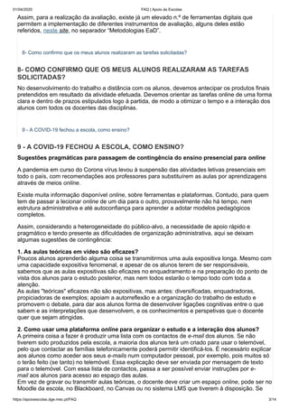 01/04/2020 FAQ | Apoio às Escolas
https://apoioescolas.dge.mec.pt/FAQ 3/14
Assim, para a realização da avaliação, existe já um elevado n.º de ferramentas digitais que
permitem a implementação de diferentes instrumentos de avaliação, alguns deles estão
referidos, neste site, no separador “Metodologias EaD”.
8- Como confirmo que os meus alunos realizaram as tarefas solicitadas?
8- COMO CONFIRMO QUE OS MEUS ALUNOS REALIZARAM AS TAREFAS
SOLICITADAS?
No desenvolvimento do trabalho a distância com os alunos, devemos antecipar os produtos finais
pretendidos em resultado da atividade efetuada. Devemos orientar as tarefas online de uma forma
clara e dentro de prazos estipulados logo à partida, de modo a otimizar o tempo e a interação dos
alunos com todos os docentes das disciplinas.
9 - A COVID-19 fechou a escola, como ensino?
9 - A COVID-19 FECHOU A ESCOLA, COMO ENSINO?
Sugestões pragmáticas para passagem de contingência do ensino presencial para online
A pandemia em curso do Corona vírus levou à suspensão das atividades letivas presenciais em
todo o país, com recomendações aos professores para substituírem as aulas por aprendizagens
através de meios online.
Existe muita informação disponível online, sobre ferramentas e plataformas. Contudo, para quem
tem de passar a lecionar online de um dia para o outro, provavelmente não há tempo, nem
estrutura administrativa e até autoconfiança para aprender a adotar modelos pedagógicos
completos.
Assim, considerando a heterogeneidade do público-alvo, a necessidade de apoio rápido e
pragmático e tendo presente as dificuldades de organização administrativa, aqui se deixam
algumas sugestões de contingência:
1. As aulas teóricas em vídeo são eficazes?
Poucos alunos aprenderão alguma coisa se transmitirmos uma aula expositiva longa. Mesmo com
uma capacidade expositiva fenomenal, e apesar de os alunos terem de ser responsáveis,
sabemos que as aulas expositivas são eficazes no enquadramento e na preparação do ponto de
vista dos alunos para o estudo posterior, mas nem todos estarão o tempo todo com toda a
atenção.
As aulas "teóricas" eficazes não são expositivas, mas antes: diversificadas, enquadradoras,
propiciadoras de exemplos; apoiam a autorreflexão e a organização do trabalho de estudo e
promovem o debate, para dar aos alunos forma de desenvolver ligações cognitivas entre o que
sabem e as interpretações que desenvolvem, e os conhecimentos e perspetivas que o docente
quer que sejam atingidas.
2. Como usar uma plataforma online para organizar o estudo e a interação dos alunos?
A primeira coisa a fazer é produzir uma lista com os contactos de e-mail dos alunos. Se não
tiverem sido produzidos pela escola, a maioria dos alunos terá um criado para usar o telemóvel,
pelo que contactar as famílias telefonicamente poderá permitir identificá-los. É necessário explicar
aos alunos como aceder aos seus e-mails num computador pessoal, por exemplo, pois muitos só
o terão feito (se tanto) no telemóvel. Essa explicação deve ser enviada por mensagem de texto
para o telemóvel. Com essa lista de contactos, passa a ser possível enviar instruções por e-
mail aos alunos para acesso ao espaço das aulas.
Em vez de gravar ou transmitir aulas teóricas, o docente deve criar um espaço online, pode ser no
Moodle da escola, no Blackboard, no Canvas ou no sistema LMS que tiverem à disposição. Se
 