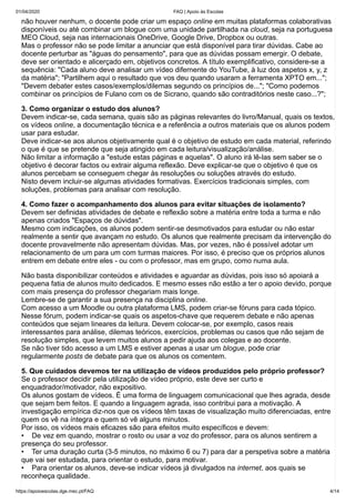 01/04/2020 FAQ | Apoio às Escolas
https://apoioescolas.dge.mec.pt/FAQ 4/14
não houver nenhum, o docente pode criar um espaço online em muitas plataformas colaborativas
disponíveis ou até combinar um blogue com uma unidade partilhada na cloud, seja na portuguesa
MEO Cloud, seja nas internacionais OneDrive, Google Drive, Dropbox ou outras.
Mas o professor não se pode limitar a anunciar que está disponível para tirar dúvidas. Cabe ao
docente perturbar as "águas do pensamento", para que as dúvidas possam emergir. O debate,
deve ser orientado e alicerçado em, objetivos concretos. A título exemplificativo, considere-se a
sequência: "Cada aluno deve analisar um vídeo difernente do YouTube, à luz dos aspetos x, y, z
da matéria"; "Partilhem aqui o resultado que vos deu quando usaram a ferramenta XPTO em...";
"Devem debater estes casos/exemplos/dilemas segundo os princípios de..."; "Como podemos
combinar os princípios de Fulano com os de Sicrano, quando são contraditórios neste caso...?";
3. Como organizar o estudo dos alunos?
Devem indicar-se, cada semana, quais são as páginas relevantes do livro/Manual, quais os textos,
os vídeos online, a documentação técnica e a referência a outros materiais que os alunos podem
usar para estudar.
Deve indicar-se aos alunos objetivamente qual é o objetivo de estudo em cada material, referindo
o que é que se pretende que seja atingido em cada leitura/visualização/análise.
Não limitar a informação a "estude estas páginas e aquelas". O aluno irá lê-las sem saber se o
objetivo é decorar factos ou extrair alguma reflexão. Deve explicar-se que o objetivo é que os
alunos percebam se conseguem chegar às resoluções ou soluções através do estudo.
Nisto devem incluir-se algumas atividades formativas. Exercícios tradicionais simples, com
soluções, problemas para analisar com resolução.
4. Como fazer o acompanhamento dos alunos para evitar situações de isolamento?
Devem ser definidas atividades de debate e reflexão sobre a matéria entre toda a turma e não
apenas criados "Espaços de dúvidas".
Mesmo com indicações, os alunos podem sentir-se desmotivados para estudar ou não estar
realmente a sentir que avançam no estudo. Os alunos que realmente precisam da intervenção do
docente provavelmente não apresentam dúvidas. Mas, por vezes, não é possível adotar um
relacionamento de um para um com turmas maiores. Por isso, é preciso que os próprios alunos
entrem em debate entre eles - ou com o professor, mas em grupo, como numa aula.
Não basta disponibilizar conteúdos e atividades e aguardar as dúvidas, pois isso só apoiará a
pequena fatia de alunos muito dedicados. E mesmo esses não estão a ter o apoio devido, porque
com mais presença do professor chegariam mais longe.
Lembre-se de garantir a sua presença na disciplina online.
Com acesso a um Moodle ou outra plataforma LMS, podem criar-se fóruns para cada tópico.
Nesse fórum, podem indicar-se quais os aspetos-chave que requerem debate e não apenas
conteúdos que sejam lineares da leitura. Devem colocar-se, por exemplo, casos reais
interessantes para análise, dilemas teóricos, exercícios, problemas ou casos que não sejam de
resolução simples, que levem muitos alunos a pedir ajuda aos colegas e ao docente.
Se não tiver tido acesso a um LMS e estiver apenas a usar um blogue, pode criar
regularmente posts de debate para que os alunos os comentem.
5. Que cuidados devemos ter na utilização de vídeos produzidos pelo próprio professor?
Se o professor decidir pela utilização de vídeo próprio, este deve ser curto e
enquadrador/motivador, não expositivo.
Os alunos gostam de vídeos. É uma forma de linguagem comunicacional que lhes agrada, desde
que sejam bem feitos. E quando a linguagem agrada, isso contribui para a motivação. A
investigação empírica diz-nos que os vídeos têm taxas de visualização muito diferenciadas, entre
quem os vê na íntegra e quem só vê alguns minutos.
Por isso, os vídeos mais eficazes são para efeitos muito específicos e devem:
• De vez em quando, mostrar o rosto ou usar a voz do professor, para os alunos sentirem a
presença do seu professor.
• Ter uma duração curta (3-5 minutos, no máximo 6 ou 7) para dar a perspetiva sobre a matéria
que vai ser estudada, para orientar o estudo, para motivar.
• Para orientar os alunos, deve-se indicar vídeos já divulgados na internet, aos quais se
reconheça qualidade.
 