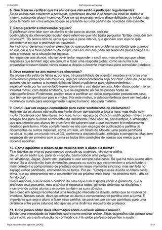 01/04/2020 FAQ | Apoio às Escolas
https://apoioescolas.dge.mec.pt/FAQ 5/14
6. Que fazer ao verificar que há alunos que não estão a participar regularmente?
Se os alunos não estiverem a participar, o professor deverá ir ao fórum ou local de debate e
intervir, colocando algum incentivo. Pode ser só encorajamento e disponibilidade, de início, mas
pode também ser um exemplo do que se pretende ou uma partilha de novidade interessante.
7. Como garantir a intervenção regular?
O professor deve falar com os alunos e não para os alunos, pois na
continuidade da intervenção regular, deve referir-se que não basta perguntar "Então, ninguém tem
dúvidas?". Os alunos têm de sentir que vale a pena intervir, que ganham com isso no que
aprendem e no que o professor os esclarece.
Ao incentivar devemos mostrar exemplos do que pode ser um problema ou dúvida que aparece
ao estudar e que faria perder muito tempo, mas em minutos pode ser resolvida pelos colegas ou
pelo professor, se a situação for exposta.
Ao responder aos alunos, não se deve tentar responder a cada um, mas antes agrupar várias
respostas que tenham algo em comum e fazer uma resposta global, como se numa aula
presencial tivessem falado vários alunos e depois o docente interviesse para consolidar o debate.
8. Deve recorrer-se aos momentos síncronos?
Os alunos não estão de férias e, por isso, há possibilidade de agendar sessões síncronas e ter
efetivamente presenças nas mesmas, seja por videoconferência seja por chat. Contudo, os alunos
podem não ter acesso a internet rápida ou fiável o suficiente para videoconferência,
especialmente por ter aumentado tremendamente o uso deste recurso. Além disso, podem só ter
Internet móvel, com dados limitados, que se esgotarão ao fim de poucas horas de
videoconferência. Finalmente, podem estar a partilhar um único computador pessoal em casa,
que tem de ser gerido por pais e irmãos. Por este motivo, a videoconferência deve ser limitada a
momentos curtos para encorajamento e apoio humano: não para matéria.
9. Como usar um espaço comunitário para evitar sentimentos de isolamento?
Hoje em dia os alunos não estão em frente de um computador a toda a hora, mas estão com
muita frequência com telemóveis. Por isso, ter um espaço de chat com notificações móveis é uma
solução boa para quebrar sentimentos de isolamento. Pode usar-se, por exemplo, o WhatsApp,
que que permite aos alunos ter o conforto de saberem que o que escrevem é imediatamente
recebido pela turma. Pode complementar-se isto com espaços de publicação e partilha de
documentos ou outros materiais, como um wiki, um fórum do Moodle, uma pasta partilhada
na cloud, ou até um mundo virtual 3D, conforme a disponibilidade, ambição e perspetiva. Mas sem
esquecer de ver primeiro com a turma se todos têm condições de acesso aos meios que o
docente escolher.
10. Como equilibrar a dinâmica de trabalho com o aluno e a turma?
Tirar dúvidas ao vivo só para aspetos pessoais ou urgentes, não como atalho.
Se um aluno sentir que, para ter resposta, basta colocar uma pergunta
no WhatsApp, Skype, Zoom, etc., passará a usar sempre esse canal. Só que há mais alunos além
desse! Se a dúvida não tiver dimensões pessoais ou outras que recomendem a privacidade, o
mais correto é o compromisso de presteza ocorrer nesse momento síncrono, mas ser feito no
espaço online partilhado, em benefício de todos. Por ex.: "Coloque essa dúvida no fórum deste
tema, que eu comprometo-me a responder-lhe na próxima meia hora - na próxima hora - até ao
fim do dia".
Desta maneira, o aluno tem o conforto de saber que tem resposta eficaz e garantida, que o
professor está presente, mas a dúvida é exposta a todos, gerando dinâmica na disciplina e
incentivando outros alunos a exporem também as suas dúvidas.
Se o caso em apreço recomendar uma resolução imediata da dúvida, então que se resolva de
imediato. Nesses casos, deve-se colocar ao aluno o compromisso de partilha com a turma. É
importante que seja o aluno a fazer essa partilha, se possível, por ser um contributo para uma
dinâmica entre pares (alunos) não apenas uma dinâmica magistral do professor.
11. Onde posso obter mais informação sobre o ensino online e inovar?
Existe uma imensidade de trabalhos sobre como ensinar online. Estas sugestões são apenas uma
gota inicial, para esta situação de contingência. Há vários professores/peritos a ajudar,
 