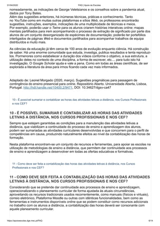 01/04/2020 FAQ | Apoio às Escolas
https://apoioescolas.dge.mec.pt/FAQ 6/14
nomeadamente, as indicações de George Veletsianos e os conselhos sobre a pandemia atual,
dados por Tony Bates.
Além das sugestões anteriores, há inúmeras técnicas, práticas e conhecimento. Tanto
no YouTube como em muitas outras plataformas e sítios Web, os professores encontrarão
sugestões, instruções, exemplos, indicações de uma multiplicidade de técnicas e meios.
Por exemplo, poderão usar o Twine para os alunos criarem histórias interativas online; mapas
mentais partilhados para irem acompanhando o processo de extração de significado por parte dos
alunos de um conjunto desorganizado de espécimes de documentação; poderão ter portefólios
interligados de páginas Web e documentos partilhados para acompanhar trabalhos de equipa
distribuídos e muito mais.
As ciências da educação já têm cerca de 100 anos de evolução enquanto ciência. Há construção
de saber. Há uma enorme comunidade que estuda, investiga, publica resultados e tenta reproduzi-
los. Pormenores como estabelecer a duração dos vídeos conforme o objetivo, a sua estrutura, a
utilização deles no contexto de uma disciplina, a forma de escrever, etc.... para tudo isto há
investigação. O Google Scholar ajuda e vale a pena. Como em todas as áreas científicas, de ser
explorada a literatura da área para irmos ficando cada vez mais informados.
Adaptado de: Leonel Morgado (2020, março). Sugestões pragmáticas para passagem de
contingência do ensino presencial para online. Repositório Aberto. Universidade Aberta, Lisboa,
Portugal. http://hdl.handle.net/10400.2/9471, DOI: 10.34627/dgsv-ca47
10 - É possível sumariar e contabilizar as horas das atividades letivas a distância, nos Cursos Profissionais
e nos CEF?
10 - É POSSÍVEL SUMARIAR E CONTABILIZAR AS HORAS DAS ATIVIDADES
LETIVAS A DISTÂNCIA, NOS CURSOS PROFISSIONAIS E NOS CEF?
Sempre que estejam garantidas as condições para a manutenção das atividades letivas a
distância, que viabilizam a continuidade do processo de ensino e aprendizagem dos alunos,
podem ser sumariadas as atividades curriculares desenvolvidas e que concorrem para o perfil de
competências em causa, produzindo naturalmente efeitos ao nível da contabilização das horas de
formação.
Nesta plataforma encontram-se um conjunto de recursos e ferramentas, para apoiar as escolas na
utilização de metodologias de ensino a distância, que permitem dar continuidade aos processos
de ensino e aprendizagem a desenvolver em todas as ofertas educativas e formativas.
11 - Como deve ser feita a contabilização das horas das atividades letivas à distância, nos Cursos
Profissionais e nos CEF?
11 - COMO DEVE SER FEITA A CONTABILIZAÇÃO DAS HORAS DAS ATIVIDADES
LETIVAS À DISTÂNCIA, NOS CURSOS PROFISSIONAIS E NOS CEF?
Considerando que se pretende dar continuidade aos processos de ensino e aprendizagem,
operacionalizando o planeamento curricular de forma ajustada às atuais circunstâncias,
aproveitando os recursos tradicionais usados recorrentemente, como manuais (físicos e virtuais),
correio eletrónico, Plataforma Moodle ou outras com idênticas funcionalidades, bem como as
ferramentas e instrumentos disponíveis online que se podem constituir como recursos adicionais
no trabalho com os alunos a distância, a contabilização das horas deverá ser consonante com
aquele planeamento curricular.
 