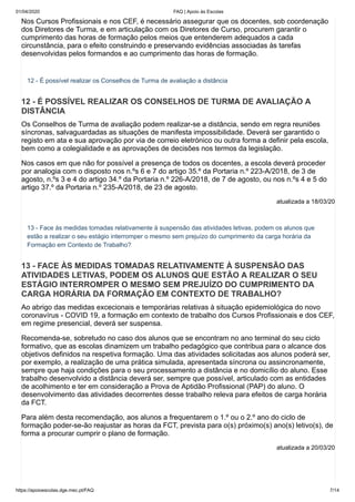 01/04/2020 FAQ | Apoio às Escolas
https://apoioescolas.dge.mec.pt/FAQ 7/14
Nos Cursos Profissionais e nos CEF, é necessário assegurar que os docentes, sob coordenação
dos Diretores de Turma, e em articulação com os Diretores de Curso, procurem garantir o
cumprimento das horas de formação pelos meios que entenderem adequados a cada
circunstância, para o efeito construindo e preservando evidências associadas às tarefas
desenvolvidas pelos formandos e ao cumprimento das horas de formação.
12 - É possível realizar os Conselhos de Turma de avaliação a distância
12 - É POSSÍVEL REALIZAR OS CONSELHOS DE TURMA DE AVALIAÇÃO A
DISTÂNCIA
Os Conselhos de Turma de avaliação podem realizar-se a distância, sendo em regra reuniões
síncronas, salvaguardadas as situações de manifesta impossibilidade. Deverá ser garantido o
registo em ata e sua aprovação por via de correio eletrónico ou outra forma a definir pela escola,
bem como a colegialidade e as aprovações de decisões nos termos da legislação.
Nos casos em que não for possível a presença de todos os docentes, a escola deverá proceder
por analogia com o disposto nos n.ºs 6 e 7 do artigo 35.º da Portaria n.º 223-A/2018, de 3 de
agosto, n.ºs 3 e 4 do artigo 34.º da Portaria n.º 226-A/2018, de 7 de agosto, ou nos n.ºs 4 e 5 do
artigo 37.º da Portaria n.º 235-A/2018, de 23 de agosto.
atualizada a 18/03/20
13 - Face às medidas tomadas relativamente à suspensão das atividades letivas, podem os alunos que
estão a realizar o seu estágio interromper o mesmo sem prejuízo do cumprimento da carga horária da
Formação em Contexto de Trabalho?
13 - FACE ÀS MEDIDAS TOMADAS RELATIVAMENTE À SUSPENSÃO DAS
ATIVIDADES LETIVAS, PODEM OS ALUNOS QUE ESTÃO A REALIZAR O SEU
ESTÁGIO INTERROMPER O MESMO SEM PREJUÍZO DO CUMPRIMENTO DA
CARGA HORÁRIA DA FORMAÇÃO EM CONTEXTO DE TRABALHO?
Ao abrigo das medidas excecionais e temporárias relativas à situação epidemiológica do novo
coronavírus - COVID 19, a formação em contexto de trabalho dos Cursos Profissionais e dos CEF,
em regime presencial, deverá ser suspensa.
Recomenda-se, sobretudo no caso dos alunos que se encontram no ano terminal do seu ciclo
formativo, que as escolas dinamizem um trabalho pedagógico que contribua para o alcance dos
objetivos definidos na respetiva formação. Uma das atividades solicitadas aos alunos poderá ser,
por exemplo, a realização de uma prática simulada, apresentada síncrona ou assincronamente,
sempre que haja condições para o seu processamento a distância e no domicílio do aluno. Esse
trabalho desenvolvido a distância deverá ser, sempre que possível, articulado com as entidades
de acolhimento e ter em consideração a Prova de Aptidão Profissional (PAP) do aluno. O
desenvolvimento das atividades decorrentes desse trabalho releva para efeitos de carga horária
da FCT.
Para além desta recomendação, aos alunos a frequentarem o 1.º ou o 2.º ano do ciclo de
formação poder-se-ão reajustar as horas da FCT, prevista para o(s) próximo(s) ano(s) letivo(s), de
forma a procurar cumprir o plano de formação.
atualizada a 20/03/20
 