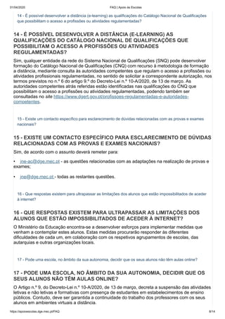 01/04/2020 FAQ | Apoio às Escolas
https://apoioescolas.dge.mec.pt/FAQ 8/14
14 - É possível desenvolver a distância (e-learning) as qualificações do Catálogo Nacional de Qualificações
que possibilitam o acesso a profissões ou atividades regulamentadas?
14 - É POSSÍVEL DESENVOLVER A DISTÂNCIA (E-LEARNING) AS
QUALIFICAÇÕES DO CATÁLOGO NACIONAL DE QUALIFICAÇÕES QUE
POSSIBILITAM O ACESSO A PROFISSÕES OU ATIVIDADES
REGULAMENTADAS?
Sim, qualquer entidade da rede do Sistema Nacional de Qualificações (SNQ) pode desenvolver
formação do Catálogo Nacional de Qualificações (CNQ) com recurso à metodologia de formação
a distância, mediante consulta às autoridades competentes que regulam o acesso a profissões ou
atividades profissionais regulamentadas, no sentido de solicitar a correspondente autorização, nos
termos previstos no n.º 6 do artigo 9.º do Decreto-Lei n.º 10-A/2020, de 13 de março. As
autoridades competentes atrás referidas estão identificadas nas qualificações do CNQ que
possibilitam o acesso a profissões ou atividades regulamentadas, podendo também ser
consultadas no site https://www.dgert.gov.pt/profissoes-regulamentadas-e-autoridades-
competentes.
15 - Existe um contacto específico para esclarecimento de dúvidas relacionadas com as provas e exames
nacionais?
15 - EXISTE UM CONTACTO ESPECÍFICO PARA ESCLARECIMENTO DE DÚVIDAS
RELACIONADAS COM AS PROVAS E EXAMES NACIONAIS?
Sim, de acordo com o assunto deverá remeter para:
• jne-ac@dge.mec.pt - as questões relacionadas com as adaptações na realização de provas e
exames;
• jne@dge.mec.pt - todas as restantes questões.
16 - Que respostas existem para ultrapassar as limitações dos alunos que estão impossibilitados de aceder
à internet?
16 - QUE RESPOSTAS EXISTEM PARA ULTRAPASSAR AS LIMITAÇÕES DOS
ALUNOS QUE ESTÃO IMPOSSIBILITADOS DE ACEDER À INTERNET?
O Ministério da Educação encontra-se a desenvolver esforços para implementar medidas que
venham a contemplar estes alunos. Estas medidas procurarão responder às diferentes
dificuldades de cada um, em colaboração com os respetivos agrupamentos de escolas, das
autarquias e outras organizações locais.
17 - Pode uma escola, no âmbito da sua autonomia, decidir que os seus alunos não têm aulas online?
17 - PODE UMA ESCOLA, NO ÂMBITO DA SUA AUTONOMIA, DECIDIR QUE OS
SEUS ALUNOS NÃO TÊM AULAS ONLINE?
O Artigo n.º 9, do Decreto-Lei n.º 10-A/2020, de 13 de março, decreta a suspensão das atividades
letivas e não letivas e formativas com presença de estudantes em estabelecimentos de ensino
públicos. Contudo, deve ser garantida a continuidade do trabalho dos professores com os seus
alunos em ambientes virtuais a distância.
 