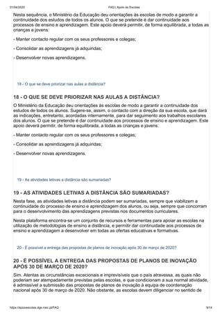 01/04/2020 FAQ | Apoio às Escolas
https://apoioescolas.dge.mec.pt/FAQ 9/14
Nesta sequência, o Ministério da Educação deu orientações às escolas de modo a garantir a
continuidade dos estudos de todos os alunos. O que se pretende é dar continuidade aos
processos de ensino e aprendizagem. Este apoio deverá permitir, de forma equilibrada, a todas as
crianças e jovens:
- Manter contacto regular com os seus professores e colegas;
- Consolidar as aprendizagens já adquiridas;
- Desenvolver novas aprendizagens.
18 - O que se deve priorizar nas aulas a distância?
18 - O QUE SE DEVE PRIORIZAR NAS AULAS A DISTÂNCIA?
O Ministério da Educação deu orientações às escolas de modo a garantir a continuidade dos
estudos de todos os alunos. Sugere-se, assim, o contacto com a direção da sua escola, que dará
as indicações, entretanto, acordadas internamente, para dar seguimento aos trabalhos escolares
dos alunos. O que se pretende é dar continuidade aos processos de ensino e aprendizagem. Este
apoio deverá permitir, de forma equilibrada, a todas as crianças e jovens:
- Manter contacto regular com os seus professores e colegas;
- Consolidar as aprendizagens já adquiridas;
- Desenvolver novas aprendizagens.
19 - As atividades letivas a distância são sumariadas?
19 - AS ATIVIDADES LETIVAS A DISTÂNCIA SÃO SUMARIADAS?
Nesta fase, as atividades letivas a distância podem ser sumariadas, sempre que viabilizem a
continuidade do processo de ensino e aprendizagem dos alunos, ou seja, sempre que concorram
para o desenvolvimento das aprendizagens previstas nos documentos curriculares.
Nesta plataforma encontra-se um conjunto de recursos e ferramentas para apoiar as escolas na
utilização de metodologias de ensino a distância, e permitir dar continuidade aos processos de
ensino e aprendizagem a desenvolver em todas as ofertas educativas e formativas.
20 - É possível a entrega das propostas de planos de inovação após 30 de março de 2020?
20 - É POSSÍVEL A ENTREGA DAS PROPOSTAS DE PLANOS DE INOVAÇÃO
APÓS 30 DE MARÇO DE 2020?
Sim. Atentas as circunstâncias excecionais e imprevisíveis que o país atravessa, as quais não
poderiam ser atempadamente previstas pelas escolas, e que condicionam a sua normal atividade,
é admissível a submissão das propostas de planos de inovação à equipa de coordenação
nacional após 30 de março de 2020. Não obstante, as escolas devem diligenciar no sentido de
 