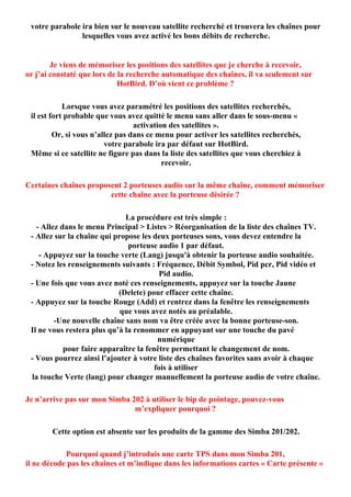 votre parabole ira bien sur le nouveau satellite recherché et trouvera les chaînes pour
                lesquelles vous avez activé les bons débits de recherche.


        Je viens de mémoriser les positions des satellites que je cherche à recevoir,
or j’ai constaté que lors de la recherche automatique des chaînes, il va seulement sur
                             HotBird. D’où vient ce problème ?

            Lorsque vous avez paramétré les positions des satellites recherchés,
 il est fort probable que vous avez quitté le menu sans aller dans le sous-menu «
                                  activation des satellites ».
         Or, si vous n’allez pas dans ce menu pour activer les satellites recherchés,
                         votre parabole ira par défaut sur HotBird.
 Même si ce satellite ne figure pas dans la liste des satellites que vous cherchiez à
                                           recevoir.

Certaines chaînes proposent 2 porteuses audio sur la même chaîne, comment mémoriser
                        cette chaîne avec la porteuse désirée ?

                              La procédure est très simple :
   - Allez dans le menu Principal > Listes > Réorganisation de la liste des chaînes TV.
 - Allez sur la chaîne qui propose les deux porteuses sons, vous devez entendre la
                               porteuse audio 1 par défaut.
    - Appuyez sur la touche verte (Lang) jusqu'à obtenir la porteuse audio souhaitée.
 - Notez les renseignements suivants : Fréquence, Débit Symbol, Pid pcr, Pid vidéo et
                                          Pid audio.
 - Une fois que vous avez noté ces renseignements, appuyez sur la touche Jaune
                            (Delete) pour effacer cette chaîne.
 - Appuyez sur la touche Rouge (Add) et rentrez dans la fenêtre les renseignements
                             que vous avez notés au préalable.
         -Une nouvelle chaîne sans nom va être créée avec la bonne porteuse-son.
 Il ne vous restera plus qu’à la renommer en appuyant sur une touche du pavé
                                         numérique
            pour faire apparaître la fenêtre permettant le changement de nom.
 - Vous pourrez ainsi l’ajouter à votre liste des chaînes favorites sans avoir à chaque
                                        fois à utiliser
 la touche Verte (lang) pour changer manuellement la porteuse audio de votre chaîne.

Je n’arrive pas sur mon Simba 202 à utiliser le bip de pointage, pouvez-vous
                               m’expliquer pourquoi ?

        Cette option est absente sur les produits de la gamme des Simba 201/202.

            Pourquoi quand j’introduis une carte TPS dans mon Simba 201,
il ne décode pas les chaînes et m’indique dans les informations cartes « Carte présente »
 