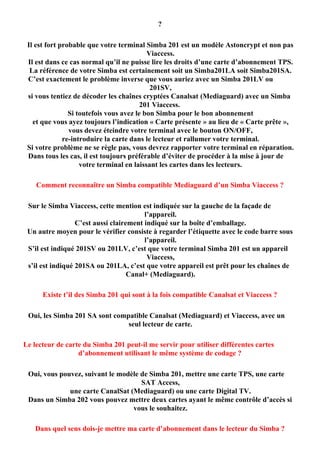 ?

 Il est fort probable que votre terminal Simba 201 est un modèle Astoncrypt et non pas
                                           Viaccess.
 Il est dans ce cas normal qu’il ne puisse lire les droits d’une carte d’abonnement TPS.
  La référence de votre Simba est certainement soit un Simba201LA soit Simba201SA.
 C’est exactement le problème inverse que vous auriez avec un Simba 201LV ou
                                            201SV,
 si vous tentiez de décoder les chaînes cryptées Canalsat (Mediaguard) avec un Simba
                                         201 Viaccess.
                Si toutefois vous avez le bon Simba pour le bon abonnement
   et que vous ayez toujours l’indication « Carte présente » au lieu de « Carte prête »,
                vous devez éteindre votre terminal avec le bouton ON/OFF,
              re-introduire la carte dans le lecteur et rallumer votre terminal.
 Si votre problème ne se règle pas, vous devrez rapporter votre terminal en réparation.
 Dans tous les cas, il est toujours préférable d’éviter de procéder à la mise à jour de
                    votre terminal en laissant les cartes dans les lecteurs.

    Comment reconnaître un Simba compatible Mediaguard d’un Simba Viaccess ?

 Sur le Simba Viaccess, cette mention est indiquée sur la gauche de la façade de
                                         l’appareil.
                  C’est aussi clairement indiqué sur la boîte d’emballage.
 Un autre moyen pour le vérifier consiste à regarder l’étiquette avec le code barre sous
                                         l’appareil.
 S’il est indiqué 201SV ou 201LV, c’est que votre terminal Simba 201 est un appareil
                                          Viaccess,
 s’il est indiqué 201SA ou 201LA, c’est que votre appareil est prêt pour les chaînes de
                                    Canal+ (Mediaguard).

      Existe t’il des Simba 201 qui sont à la fois compatible Canalsat et Viaccess ?

 Oui, les Simba 201 SA sont compatible Canalsat (Mediaguard) et Viaccess, avec un
                                seul lecteur de carte.

Le lecteur de carte du Simba 201 peut-il me servir pour utiliser différentes cartes
                  d’abonnement utilisant le même système de codage ?

 Oui, vous pouvez, suivant le modèle de Simba 201, mettre une carte TPS, une carte
                                     SAT Access,
              une carte CanalSat (Mediaguard) ou une carte Digital TV.
 Dans un Simba 202 vous pouvez mettre deux cartes ayant le même contrôle d’accès si
                                  vous le souhaitez.

   Dans quel sens dois-je mettre ma carte d’abonnement dans le lecteur du Simba ?
 