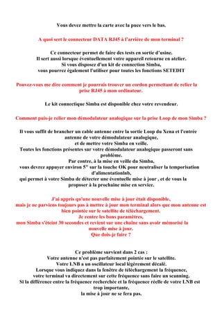 Vous devez mettre la carte avec la puce vers le bas.

          A quoi sert le connecteur DATA RJ45 à l’arrière de mon terminal ?

                 Ce connecteur permet de faire des tests en sortie d’usine.
         Il sert aussi lorsque éventuellement votre appareil retourne en atelier.
                      Si vous disposez d'un kit de connection Simba,
          vous pourrez également l'utiliser pour toutes les fonctions SETEDIT

Pouvez-vous me dire comment je pourrais trouver un cordon permettant de relier la
                          prise RJ45 à mon ordinateur.

             Le kit connectique Simba est disponible chez votre revendeur.

Comment puis-je relier mon démodulateur analogique sur la prise Loop de mon Simba ?

 Il vous suffit de brancher un cable antenne entre la sortie Loop du Xena et l'entrée
                       antenne de votre démodulateur analogique,
                            et de mettre votre Simba en veille.
 Toutes les fonctions présentes sur votre démodulateur analogique passeront sans
                                         problème.
                         Par contre, à la mise en veille du Simba,
 vous devrez appuyer environ 5" sur la touche OK pour neutraliser la temporisation
                                   d'alimentationlnb,
 qui permet à votre Simba de détecter une éventuelle mise à jour , et de vous la
                         proposer à la prochaine mise en service.

                 J'ai appris qu'une nouvelle mise à jour était disponible,
mais je ne parviens toujours pas à mettre à jour mon terminal alors que mon antenne est
                      bien pointée sur le satellite de téléchargement.
                              Je rentre les bons paramètres,
mon Simba s'éteint 30 secondes et revient sur une chaîne sans avoir mémorisé la
                                   nouvelle mise à jour.
                                    Que dois-je faire ?


                             Ce problème survient dans 2 cas :
               Votre antenne n'est pas parfaitement pointée sur le satellite.
                   Votre LNB a un oscillateur local légèrement décalé.
          Lorsque vous indiquez dans la fenêtre de téléchargement la fréquence,
        votre terminal va directement sur cette fréquence sans faire un scanning.
 Si la différence entre la fréquence recherchée et la fréquence réelle de votre LNB est
                                      trop importante,
                                la mise à jour ne se fera pas.
 