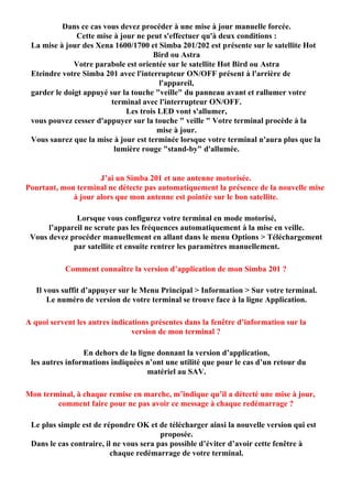Dans ce cas vous devez procéder à une mise à jour manuelle forcée.
               Cette mise à jour ne peut s'effectuer qu'à deux conditions :
 La mise à jour des Xena 1600/1700 et Simba 201/202 est présente sur le satellite Hot
                                      Bird ou Astra
              Votre parabole est orientée sur le satellite Hot Bird ou Astra
 Eteindre votre Simba 201 avec l'interrupteur ON/OFF présent à l'arrière de
                                        l'appareil,
 garder le doigt appuyé sur la touche "veille" du panneau avant et rallumer votre
                         terminal avec l'interrupteur ON/OFF.
                              Les trois LED vont s'allumer,
 vous pouvez cesser d'appuyer sur la touche " veille " Votre terminal procède à la
                                       mise à jour.
 Vous saurez que la mise à jour est terminée lorsque votre terminal n'aura plus que la
                          lumière rouge "stand-by" d'allumée.


                     J’ai un Simba 201 et une antenne motorisée.
Pourtant, mon terminal ne détecte pas automatiquement la présence de la nouvelle mise
             à jour alors que mon antenne est pointée sur le bon satellite.

              Lorsque vous configurez votre terminal en mode motorisé,
      l’appareil ne scrute pas les fréquences automatiquement à la mise en veille.
 Vous devez procéder manuellement en allant dans le menu Options > Téléchargement
             par satellite et ensuite rentrer les paramètres manuellement.

           Comment connaître la version d’application de mon Simba 201 ?

   Il vous suffit d’appuyer sur le Menu Principal > Information > Sur votre terminal.
       Le numéro de version de votre terminal se trouve face à la ligne Application.

A quoi servent les autres indications présentes dans la fenêtre d’information sur la
                                version de mon terminal ?

                 En dehors de la ligne donnant la version d’application,
 les autres informations indiquées n’ont une utilité que pour le cas d’un retour du
                                    matériel au SAV.

Mon terminal, à chaque remise en marche, m’indique qu’il a détecté une mise à jour,
        comment faire pour ne pas avoir ce message à chaque redémarrage ?

 Le plus simple est de répondre OK et de télécharger ainsi la nouvelle version qui est
                                         proposée.
 Dans le cas contraire, il ne vous sera pas possible d’éviter d’avoir cette fenêtre à
                          chaque redémarrage de votre terminal.
 