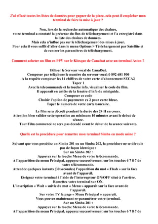 J’ai effacé toutes les listes de données pour gagner de la place, cela peut-il empêcher mon
                                terminal de faire la mise à jour ?

                    Non, lors de la recherche automatique des chaînes,
 votre terminal a constaté la présence du flux de téléchargement et l’a enregistré dans
                               la liste des chaînes de données.
               Mais cela n’influe pas sur le téléchargement des mises à jour.
 Pour cela il vous suffit d’aller dans le menu Options > Téléchargement par Satellite et
                       de rentrer les paramètres de téléchargement.

 Comment acheter un film en PPV sur le Kiosque de Canalsat avec un terminal Aston ?

                         Utiliser le Serveur vocal de CanalSat.
           Composer par téléphone le numéro du serveur vocal:0 892 681 500
       A la requête composer les 14 chiffres de votre carte d'abonnement SECA2
                                         Taper 1
           Avec la telecommande et la touche info, visualiser le code du film.
                 Il apparaît en entête de la fenetre d'info du miniguide.
                                    Composer ce code
                  Choisir l'option de payement: ex 2 pour carte bleue.
                        Taper le numero de votre carte bancaire.

                Le film sera décodé pendant la durée des 24 H en cours.
 Attention bien valider cette operation au minimum 10 minutes avant le debut de
                                         séance.
     Tout Film commencé ne sera pas decodé avant le debut de la seance suivante.

      Quelle est la procédure pour remettre mon terminal Simba en mode usine ?

 Suivant que vous possédez un Simba 201 ou un Simba 202, la procédure ne se déroule
                                pas de façon identique :
                                   Sur un Simba 202 :
                 Appuyez sur la touche Menu de votre télécommande.
 A l’apparition du menu Principal, appuyez successivement sur les touches 6 7 8 7 de
                                  votre télécommande.
 Attendez quelques instants (30 secondes) l’apparition du mot « Flash » sur la face
                                   avant de l’appareil.
      Eteignez votre terminal à l’aide de l’interrupteur ON/OFF situé à l’arrière.
                            Remettez votre terminal sur ON.
 L’inscription « Wait » suivie du mot « Menu » apparaît sur la face avant de
                                       l’appareil.
                  Sur votre TV la page « Menu Principal » apparaît.
                Vous pouvez maintenant re-paramétrer votre terminal.
                                   Sur un Simba 201 :
                 Appuyez sur la touche Menu de votre télécommande.
 A l’apparition du menu Principal, appuyez successivement sur les touches 6 7 8 7 de
 