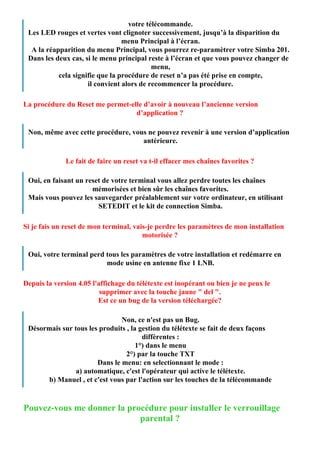 votre télécommande.
 Les LED rouges et vertes vont clignoter successivement, jusqu’à la disparition du
                                 menu Principal à l’écran.
  A la réapparition du menu Principal, vous pourrez re-paramètrer votre Simba 201.
 Dans les deux cas, si le menu principal reste à l’écran et que vous pouvez changer de
                                           menu,
           cela signifie que la procédure de reset n’a pas été prise en compte,
                     il convient alors de recommencer la procédure.

La procédure du Reset me permet-elle d’avoir à nouveau l’ancienne version
                                  d’application ?

 Non, même avec cette procédure, vous ne pouvez revenir à une version d’application
                                    antérieure.

              Le fait de faire un reset va t-il effacer mes chaînes favorites ?

 Oui, en faisant un reset de votre terminal vous allez perdre toutes les chaînes
                      mémorisées et bien sûr les chaînes favorites.
 Mais vous pouvez les sauvegarder préalablement sur votre ordinateur, en utilisant
                        SETEDIT et le kit de connection Simba.

Si je fais un reset de mon terminal, vais-je perdre les paramètres de mon installation
                                        motorisée ?

 Oui, votre terminal perd tous les paramètres de votre installation et redémarre en
                          mode usine en antenne fixe 1 LNB.

Depuis la version 4.05 l'affichage du télétexte est inopérant ou bien je ne peux le
                          supprimer avec la touche jaune " del ".
                         Est ce un bug de la version téléchargée?

                               Non, ce n'est pas un Bug.
 Désormais sur tous les produits , la gestion du télétexte se fait de deux façons
                                       différentes :
                                     1°) dans le menu
                                 2°) par la touche TXT
                       Dans le menu: en selectionnant le mode :
                a) automatique, c'est l'opérateur qui active le télétexte.
       b) Manuel , et c'est vous par l'action sur les touches de la télécommande


Pouvez-vous me donner la procédure pour installer le verrouillage
                            parental ?
 