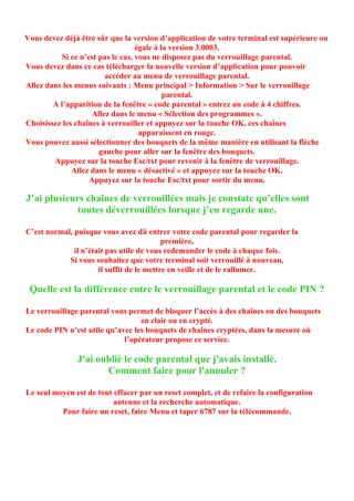 Vous devez déjà être sûr que la version d’application de votre terminal est supérieure ou
                                   égale à la version 3.0003.
           Si ce n’est pas le cas, vous ne disposez pas du verrouillage parental.
Vous devez dans ce cas télécharger la nouvelle version d’application pour pouvoir
                        accéder au menu de verrouillage parental.
Allez dans les menus suivants : Menu principal > Information > Sur le verrouillage
                                            parental.
        A l’apparition de la fenêtre « code parental » entrez un code à 4 chiffres.
                    Allez dans le menu « Sélection des programmes ».
Choisissez les chaînes à verrouiller et appuyez sur la touche OK, ces chaînes
                                    apparaissent en rouge.
Vous pouvez aussi sélectionner des bouquets de la même manière en utilisant la flèche
                       gauche pour aller sur la fenêtre des bouquets.
        Appuyez sur la touche Esc/txt pour revenir à la fenêtre de verrouillage.
              Allez dans le menu « désactivé » et appuyez sur la touche OK.
                    Appuyez sur la touche Esc/txt pour sortir du menu.

J’ai plusieurs chaînes de verrouillées mais je constate qu’elles sont
             toutes déverrouillées lorsque j’en regarde une.

C’est normal, puisque vous avez dû entrer votre code parental pour regarder la
                                           première,
              il n’était pas utile de vous redemander le code à chaque fois.
            Si vous souhaitez que votre terminal soit verrouillé à nouveau,
                      il suffit de le mettre en veille et de le rallumer.

 Quelle est la différence entre le verrouillage parental et le code PIN ?

Le verrouillage parental vous permet de bloquer l’accès à des chaînes ou des bouquets
                                  en clair ou en crypté.
Le code PIN n’est utile qu’avec les bouquets de chaînes cryptées, dans la mesure où
                             l’opérateur propose ce service.

               J'ai oublié le code parental que j'avais installé.
                      Comment faire pour l'annuler ?

Le seul moyen est de tout effacer par un reset complet, et de refaire la configuration
                          antenne et la recherche automatique.
          Pour faire un reset, faire Menu et taper 6787 sur la télécommande.
 