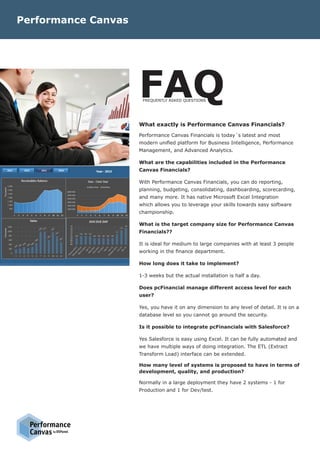 DSPanelby
FAQ
What exactly is Performance Canvas Financials?
Performance Canvas Financials is today´s latest and most
modern unified platform for Business Intelligence, Performance
Management, and Advanced Analytics.
What are the capabilities included in the Performance
Canvas Financials?
With Performance Canvas Financials, you can do reporting,
planning, budgeting, consolidating, dashboarding, scorecarding,
and many more. It has native Microsoft Excel Integration
which allows you to leverage your skills towards easy software
championship.
What is the target company size for Performance Canvas
Financials??
It is ideal for medium to large companies with at least 3 people
working in the finance department.
How long does it take to implement?
1-3 weeks but the actual installation is half a day.
Does pcFinancial manage different access level for each
user?
Yes, you have it on any dimension to any level of detail. It is on a
database level so you cannot go around the security.
Is it possible to integrate pcFinancials with Salesforce?
Yes Salesforce is easy using Excel. It can be fully automated and
we have multiple ways of doing integration. The ETL (Extract
Transform Load) interface can be extended.
How many level of systems is proposed to have in terms of
development, quality, and production?
Normally in a large deployment they have 2 systems - 1 for
Production and 1 for Dev/test.
Performance Canvas
FREQUENTLY ASKED QUESTIONS
 