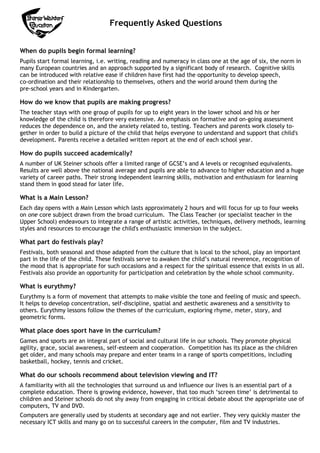 Frequently Asked Questions
When do pupils begin formal learning?
Pupils start formal learning, i.e. writing, reading and numeracy in class one at the age of six, the norm in
many European countries and an approach supported by a significant body of research. Cognitive skills
can be introduced with relative ease if children have first had the opportunity to develop speech,
co-ordination and their relationship to themselves, others and the world around them during the
pre-school years and in Kindergarten.

How do we know that pupils are making progress?
The teacher stays with one group of pupils for up to eight years in the lower school and his or her
knowledge of the child is therefore very extensive. An emphasis on formative and on-going assessment
reduces the dependence on, and the anxiety related to, testing. Teachers and parents work closely together in order to build a picture of the child that helps everyone to understand and support that child's
development. Parents receive a detailed written report at the end of each school year.

How do pupils succeed academically?
A number of UK Steiner schools offer a limited range of GCSE’s and A levels or recognised equivalents.
Results are well above the national average and pupils are able to advance to higher education and a huge
variety of career paths. Their strong independent learning skills, motivation and enthusiasm for learning
stand them in good stead for later life.

What is a Main Lesson?
Each day opens with a Main Lesson which lasts approximately 2 hours and will focus for up to four weeks
on one core subject drawn from the broad curriculum. The Class Teacher (or specialist teacher in the
Upper School) endeavours to integrate a range of artistic activities, techniques, delivery methods, learning
styles and resources to encourage the child's enthusiastic immersion in the subject.

What part do festivals play?
Festivals, both seasonal and those adapted from the culture that is local to the school, play an important
part in the life of the child. These festivals serve to awaken the child’s natural reverence, recognition of
the mood that is appropriate for such occasions and a respect for the spiritual essence that exists in us all.
Festivals also provide an opportunity for participation and celebration by the whole school community.

What is eurythmy?
Eurythmy is a form of movement that attempts to make visible the tone and feeling of music and speech.
It helps to develop concentration, self-discipline, spatial and aesthetic awareness and a sensitivity to
others. Eurythmy lessons follow the themes of the curriculum, exploring rhyme, meter, story, and
geometric forms.

What place does sport have in the curriculum?
Games and sports are an integral part of social and cultural life in our schools. They promote physical
agility, grace, social awareness, self-esteem and cooperation. Competition has its place as the children
get older, and many schools may prepare and enter teams in a range of sports competitions, including
basketball, hockey, tennis and cricket.

What do our schools recommend about television viewing and IT?
A familiarity with all the technologies that surround us and influence our lives is an essential part of a
complete education. There is growing evidence, however, that too much ‘screen time’ is detrimental to
children and Steiner schools do not shy away from engaging in critical debate about the appropriate use of
computers, TV and DVD.
Computers are generally used by students at secondary age and not earlier. They very quickly master the
necessary ICT skills and many go on to successful careers in the computer, film and TV industries.

 