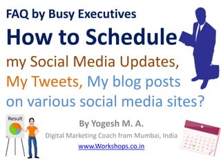 FAQ by Busy Executives
How to Schedule
my Social Media Updates,
My Tweets, My blog posts
on various social media sites?
                By Yogesh M. A.
      Digital Marketing Coach from Mumbai, India
                 www.Workshops.co.in
 