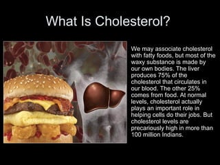 What Is Cholesterol?
• We may associate cholesterol
with fatty foods, but most of the
waxy substance is made by
our own bodies. The liver
produces 75% of the
cholesterol that circulates in
our blood. The other 25%
comes from food. At normal
levels, cholesterol actually
plays an important role in
helping cells do their jobs. But
cholesterol levels are
precariously high in more than
100 million Indians.
 