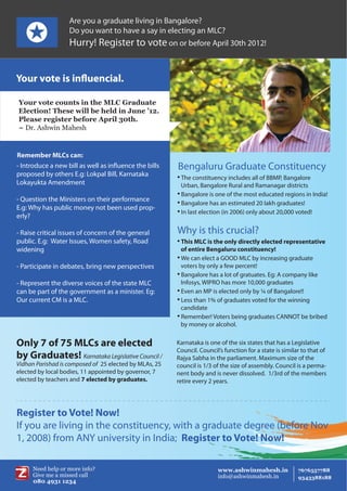 Are you a graduate living in Bangalore?
                   Do you want to have a say in electing an MLC?
                   Hurry! Register to vote on or before April 30th 2012!


Your vote is influencial.

Your vote counts in the MLC Graduate
Election! These will be held in June ’12.
Please register before April 30th.
~ Dr. Ashwin Mahesh


Remember MLCs can:
- Introduce a new bill as well as influence the bills   Bengaluru Graduate Constituency
proposed by others E.g: Lokpal Bill, Karnataka           The constituency includes all of BBMP, Bangalore
Lokayukta Amendment                                       Urban, Bangalore Rural and Ramanagar districts
                                                         Bangalore is one of the most educated regions in India!
- Question the Ministers on their performance            Bangalore has an estimated 20 lakh graduates!
E.g: Why has public money not been used prop-            In last election (in 2006) only about 20,000 voted!
erly?

- Raise critical issues of concern of the general       Why is this crucial?
public. E.g: Water Issues, Women safety, Road            This MLC is the only directly elected representative
widening                                                  of entire Bengaluru constituency!
                                                         We can elect a GOOD MLC by increasing graduate

- Participate in debates, bring new perspectives          voters by only a few percent!
                                                         Bangalore has a lot of gratuates. Eg: A company like

- Represent the diverse voices of the state MLC           Infosys, WIPRO has more 10,000 graduates
can be part of the government as a minister. Eg:         Even an MP is elected only by ¼ of Bangalore!!


Our current CM is a MLC.                                 Less than 1% of graduates voted for the winning

                                                          candidate
                                                         Remember! Voters being graduates CANNOT be bribed

                                                          by money or alcohol.


Only 7 of 75 MLCs are elected                           Karnataka is one of the six states that has a Legislative
                                                        Council. Council’s function for a state is similar to that of
by Graduates! Karnataka Legislative Council /           Rajya Sabha in the parliament. Maximum size of the
Vidhan Parishad is composed of 25 elected by MLAs, 25   council is 1/3 of the size of assembly. Council is a perma-
elected by local bodies, 11 appointed by governor, 7    nent body and is never dissolved. 1/3rd of the members
elected by teachers and 7 elected by graduates.         retire every 2 years.




Register to Vote! Now!
If you are living in the constituency, with a graduate degree (before Nov
1, 2008) from ANY university in India; Register to Vote! Now!
 