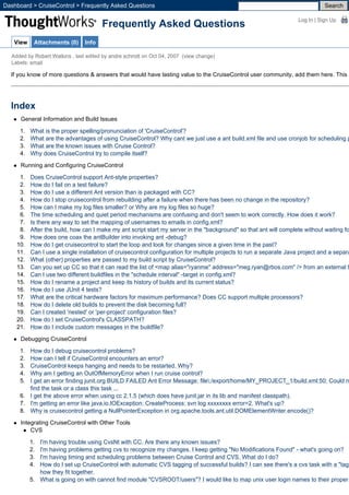 Dashboard > CruiseControl > Frequently Asked Questions                                                                          Search

                                                                                                                     Log In | Sign Up
                                       Frequently Asked Questions
   View    Attachments (0)      Info

  Added by Robert Watkins , last edited by andre schmitt on Oct 04, 2007 (view change)
  Labels: email

  If you know of more questions & answers that would have lasting value to the CruiseControl user community, add them here. This p




  Index
      General Information and Build Issues

     1.   What is the proper spelling/pronunciation of 'CruiseControl'?
     2.   What are the advantages of using CruiseControl? Why cant we just use a ant build.xml file and use cronjob for scheduling p
     3.   What are the known issues with Cruise Control?
     4.   Why does CruiseControl try to compile itself?

      Running and Configuring CruiseControl

     1.   Does CruiseControl support Ant-style properties?
     2.   How do I fail on a test failure?
     3.   How do I use a different Ant version than is packaged with CC?
     4.   How do I stop cruisecontrol from rebuilding after a failure when there has been no change in the repository?
     5.   How can I make my log files smaller? or Why are my log files so huge?
     6.   The time scheduling and quiet period mechanisms are confusing and don't seem to work correctly. How does it work?
     7.   Is there any way to set the mapping of usernames to emails in config.xml?
     8.   After the build, how can I make my ant script start my server in the "background" so that ant will complete without waiting fo
     9.   How does one coax the antBuilder into invoking ant -debug?
    10.   How do I get cruisecontrol to start the loop and look for changes since a given time in the past?
    11.   Can I use a single installation of cruisecontrol configuration for multiple projects to run a separate Java project and a separa
    12.   What (other) properties are passed to my build script by CruiseControl?
    13.   Can you set up CC so that it can read the list of <map alias="ryanme" address="meg.ryan@rbos.com" /> from an external f
    14.   Can I use two different buildfiles in the "schedule interval" -target in config.xml?
    15.   How do I rename a project and keep its history of builds and its current status?
    16.   How do I use JUnit 4 tests?
    17.   What are the critical hardware factors for maximum performance? Does CC support multiple processors?
    18.   How do I delete old builds to prevent the disk becoming full?
    19.   Can I created 'nested' or 'per-project' configuration files?
    20.   How do I set CruiseControl's CLASSPATH?
    21.   How do I include custom messages in the buildfile?

      Debugging CruiseControl

     1. How do I debug cruisecontrol problems?
     2. How can I tell if CruiseControl encounters an error?
     3. CruiseControl keeps hanging and needs to be restarted. Why?
     4. Why am I getting an OutOfMemoryError when I run cruise control?
     5. I get an error finding junit.org BUILD FAILED Ant Error Message: file:/export/home/MY_PROJECT_1/build.xml:50: Could n
        find the task or a class this task ...
     6. I get the above error when using cc 2.1.5 (which does have junit.jar in its lib and manifest classpath).
     7. I'm getting an error like java.io.IOException: CreateProcess: svn log xxxxxxxx error=2. What's up?
     8. Why is cruisecontrol getting a NullPointerException in org.apache.tools.ant.util.DOMElementWriter.encode()?

      Integrating CruiseControl with Other Tools
          CVS

          1. I'm having trouble using CvsNt with CC. Are there any known issues?
          2. I'm having problems getting cvs to recognize my changes. I keep getting "No Modifications Found" - what's going on?
          3. I'm having timing and scheduling problems between Cruise Control and CVS. What do I do?
          4. How do I set up CruiseControl with automatic CVS tagging of successful builds? I can see there's a cvs task with a "tag"
             how they fit together.
          5. What is going on with cannot find module "CVSROOT/users"? I would like to map unix user login names to their proper
 