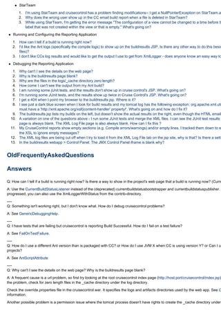 StarTeam

        1. I'm using StarTeam and cruisecontrol has a problem finding modifications-- I get a NullPointerException on StarTeam.ad
        2. Why does the wrong user show up in the CC email build report when a file is deleted in StarTeam?
        3. While using StarTeam, I'm getting the error message "The configuration of a view cannot be changed to a time before th
           label that was not created within the view or that is empty." What's going on?

   Running and Configuring the Reporting Application

   1. How can I tell if a build is running right now?
   2. I'd like the Ant logs (specifically the compile logs) to show up on the buildresults JSP. Is there any other way to do this besid
      files)?
   3. I don't like CCs log results and would like to get the output I use to get from XmlLogger - does anyone know an easy way to

   Debugging the Reporting Application

   1.   Why can't I see the details on the web page?
   2.   Why is the buildresults page blank?
   3.   Why are the files in the logs/_cache directory zero length?
   4.   How come I can't see the output from my Ant build?
   5.   I am running some jUnit tests, and the results don't show up in cruise control's JSP. What's going on?
   6.   I'm running some JUnit tests, and the results show up twice in Cruise Control's JSP. What's going on?
   7.   I get a 404 when I point my browser to the buildresults jsp. Where is it?
   8.   I see just a dark blue screen when I look for build results and my tomcat log has the following exception: org.apache.xml.uti
        must have a 'http://xml.apache.org/xslt}content-handler' property!'. What's going on and how do I fix it?
   9.   The buildresults jsp lists my builds on the left, but doesn't show the actual results on the right, even though the HTML email
  10.   A variation on one of the questions above - I run some JUnit tests and merge the XML files. I can see the JUnit test results i
        page is always blank. The XML Log File page is also always blank. How can I fix this ?
  11.   My CruiseControl reports show empty sections (e.g. Compile errors/warnings) and/or empty lines. I tracked them down to e
        the XSL to ignore empty messages?
  12.   The XML log files are being cut off when I try to load it from the XML Log File tab on the jsp site, why is that? Is there a setti
  13.   In the buildresults webapp > Control Panel: The JMX Control Panel iframe is blank why?


OldFrequentlyAskedQuestions

Answers

Q: How can I tell if a build is running right now? Is there a way to show in the project's web page that a build is running now? (Curre

A: Use the CurrentBuildStatusListener instead of the (deprecated) currentbuildstatusbootstrapper and currentbuildstatuspublisher.
progressed, you can also use the XmlLoggerWithStatus from the contrib-directory.

----
Q: Something isn't working right, but I don't know what. How do I debug cruisecontrol problems?

A: See GenericDebuggingHelp.

----
Q: I have tests that are failing but cruisecontrol is reporting Build Successful. How do I fail on a test failure?

A: See FailOnTestFailure.

----
Q: How do I use a different Ant version than is packaged with CC? or How do I use JVM X when CC is using version Y? or Can I us
projects?

A: See AntScriptAttribute

----
Q: Why can't I see the details on the web page? Why is the buildresults page blank?

A: A frequent cause is a url problem, so first try looking at the root cruisecontrol index page (http://host:port/cruisecontrol/index.jsp)
the problem, check for zero length files in the _cache directory under the log directory.

Check the override.properties file in the cruisecontrol.war. It specifies the logs and artifacts directories used by the web app. See G
information.

Another possible problem is a permission issue where the tomcat process doesn't have rights to create the _cache directory under
 