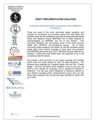 PARITY IMPLEMENTATION COALITION

                       Frequently Asked Questions and Answers about MHPAEA
                                            Compliance

                    These are some of the most commonly asked questions and
                    answers by consumers and providers about their new rights and
                    benefits under the Paul Wellstone and Pete Domenici Mental Health
                    Parity and Addiction Equity (MHPAEA) Act of 2008 (referred to
                    interchangeably as MHPAEA, the Act or the statute).         This
                    document identifies and summarizes some of the most common
                    health plan MHPAEA non-compliance issues.           All of these
                    commonly asked questions are based on real life situations where
                    health plans have refused coverage or have been non-compliant
                    with MHPAEA during the year 2010. MHPAEA became effective on
                    October 3, 2009 and most health plans are expected to be in full
                    compliance with the statute.

                    We provide a brief summary of your legal coverage and benefits
                    rights under the parity statute for each of these situations. The
                    answers were prepared by a leading health care law firm - Patton
                    Boggs - and they are being made available to you so you can use
                    them in your request for coverage, and or appeals for denials of
                    treatment. You can pick which categories or questions relevant to
                    your distinct coverage and/or reimbursement issues and use only
                    those legal analyses that provide the legal rationale to assist with
                    your issue.




1 | P a g e  
                             www.mentalhealthparitywatch.org 
 