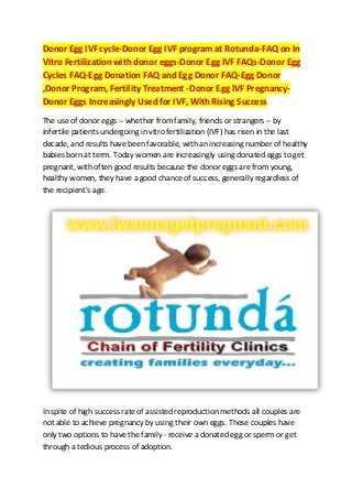 Donor Egg IVF cycle-Donor Egg IVF program at Rotunda-FAQ on In
Vitro Fertilization with donor eggs-Donor Egg IVF FAQs-Donor Egg
Cycles FAQ-Egg Donation FAQ and Egg Donor FAQ-Egg Donor
,Donor Program, Fertility Treatment -Donor Egg IVF PregnancyDonor Eggs Increasingly Used for IVF, With Rising Success
The use of donor eggs -- whether from family, friends or strangers -- by
infertile patients undergoing in vitro fertilization (IVF) has risen in the last
decade, and results have been favorable, with an increasing number of healthy
babies born at term. Today women are increasingly using donated eggs to get
pregnant, with often good results because the donor eggs are from young,
healthy women, they have a good chance of success, generally regardless of
the recipient's age.

In spite of high success rate of assisted reproduction methods all couples are
not able to achieve pregnancy by using their own eggs. These couples have
only two options to have the family - receive a donated egg or sperm or get
through a tedious process of adoption.

 