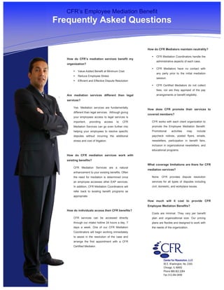 s

       CFR’s Employee Mediation Benefit
    Frequently Asked Questions


                                                            How do CFR Mediators maintain neutrality?

                                                              •   CFR Mediation Coordinators handle the
       How do CFR’s mediation services benefit my
                                                                  administrative aspects of each case.
       organization?
                                                              •   CFR Mediators have no contact with
           •   Value-Added Benefit at Minimum Cost
                                                                  any party prior to the initial mediation
           •   Reduce Employee Stress
                                                                  session.
           •   Efficient and Effective Dispute Resolution
                                                              •   CFR Certified Mediators do not collect
                                                                  fees, nor are they apprised of the pay
       Are mediation services different than legal                arrangements or benefit eligibility.
       services?

           Yes. Mediation services are fundamentally
                                                            How does CFR promote their services to
           different than legal services. Although giving
                                                            covered members?
           your employees access to legal services is
           important,     providing   access   to   CFR       CFR works with each client organization to
           Mediation Services can go even further into        promote the Employee Mediation Benefit.
           helping your employees to resolve specific         Promotional      activities    may      include
           disputes without incurring the additional          paycheck notices, posted flyers, emails,
           stress and cost of litigation.                     newsletters, participation in benefit fairs,
                                                              inclusion in organizational newsletters, and
                                                              educational programs.
       How do CFR mediation services work with
       existing benefits?
                                                            What coverage limitations are there for CFR
           CFR Mediation Services are a natural
                                                            mediation services?
           enhancement to your existing benefits. Often
           the need for mediation is determined once          None. CFR provides dispute resolution
           an employee accesses other EAP services.           services for all types of disputes including
           In addition, CFR Mediation Coordinators will       civil, domestic, and workplace issues.
           refer back to existing benefit programs as
           appropriate.
                                                            How much will it cost to provide CFR
                                                            Employee Mediation Benefits?
       How do individuals access their CFR benefits?
                                                              Costs are minimal. They vary per benefit
           CFR services can be accessed directly              plan and organizational size. Our pricing
           through our intake hotline 24 hours a day, 7       plans are flexible and designed to work with
           days a week. One of our CFR Mediation              the needs of the organization.
           Coordinators will begin working immediately
           to assist in the resolution of the case and
           arrange the first appointment with a CFR
           Certified Mediator.




                                                                        Center for Resolution, LLC
                                                                        55 E. W ashington, No. 2303
                                                                        Chicago, IL 60602
                                                                        Phone 888.922.2264
                                                                        Fax 312.264.0659
 