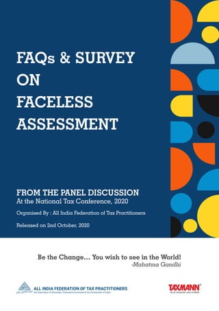 FAQs & SURVEY
ON
FACELESS
ASSESSMENT
FROM THE PANEL DISCUSSION
At the National Tax Conference, 2020
Organised By : All India Federation of Tax Practitioners
Released on 2nd October, 2020
Be the Change… You wish to see in the World!
	 -Mahatma Gandhi
 