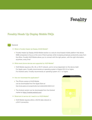 Fonality Heads Up Display Mobile FAQs


   General

       h What is Fonality Heads Up Display (HUD) Mobile?

         Fonality Heads Up Display (HUD) Mobile solution is a secure cloud-based mobile platform that allows
          SMB companies to focus on the core of their business while increasing employee productivity away from
   	      the	office.	Fonality	HUD	Mobile	allows	you	to	connect	with	the	right	person,	with	the	right	information,		
   	      anywhere,	every	time!

       h What smart phone devices are supported by HUD Mobile?

         HUD	Mobile	requires	a	3G,	4G,	or	Wi-Fi	network,	and	is	not	as	dependant	on	the	device	itself.	
   	      For	Apple	users,	Fonality	recommends	an	operating	system	of	Apple	iOS	4.0	or	higher.	
   	      For	Android	users,	Fonality	recommends	an	operating	system	of	2.1	or	higher.		



       h How do I download this application?

         The iPhone version of HUD Mobile
          can be downloaded from the Apple Store at
           http://itunes.apple.com/us/app/fonality-hud-mobile/id450418584?mt=8


         The Android version can be downloaded from the Android
   	      market	at	https://market.android.com/

       h What	kind	of	service	do	I	need	to	run	HUD	Mobile?

         HUD	Mobile	requires	either	a	3G/4G	data	network	or	
   	      a	Wi-Fi	connection.
 