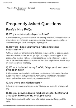 27/03/2022, 15:50 FAQ | Funfair & Fairground Ride Hire | UK-wide | WeAreTricycle
https://www.wearetricycle.co.uk/pages/frequently-asked-fairground-and-funfair-hire-questions#BodyContent 3/9
Frequently Asked Questions
Funfair Hire FAQs
Q. Why are prices displayed as from?
A. We quote each job on an individual basis taking into account many factors to
ensure there are no hidden surprises on the day. You can always email us at
info@wearetricycle.co.uk and request a price guide.
Q. How do I book your funfair rides and event
entertainment?
A. Please email any attractions and stalls that you would like to book or require
more information on and we will get right back to you, informing you of the
process. You can also visit our contact page to see some other ways to get in
touch. We operate on a first-come, first-served basis, so get in touch to arrange
an event equipment hire today!
Q. What's included in my funfair, fairground and event
attraction hire?
A. All attraction hire fees include delivery, installation and de-rigging. We also
supply fully trained staff, generators, ADIPS safety certification, risk assess-
ments and method statements for your peace-of-mind.
Q. Are there any hidden costs?
A. No, there are never any hidden costs. What you are quoted is what you will
pay.
Q. Do you provide deals and discounts for funfair and
attraction hire covering multiple days?
A. Yes! Get in touch with us for more information about our fairground hire
deals.
We Are The Dreamers | Concept
To Reality All Products
 