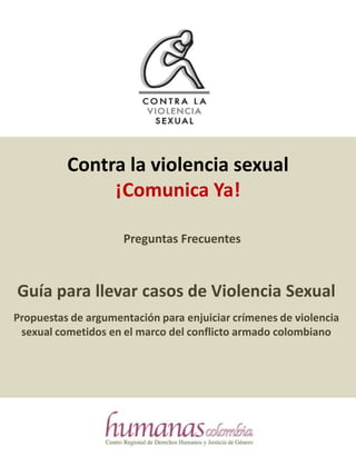 Contra la violencia sexual  ¡Comunica Ya! Preguntas Frecuentes Guía para llevar casos de Violencia Sexual Propuestas de argumentación para enjuiciar crímenes de violencia sexual cometidos en el marco del conflicto armado colombiano 