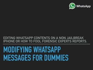 MODIFYING WHATSAPP
MESSAGES FOR DUMMIES
EDITING WHATSAPP CONTENTS ON A NON JAILBREAK
IPHONE OR HOW TO FOOL FORENSIC EXPERTS REPORTS.
 