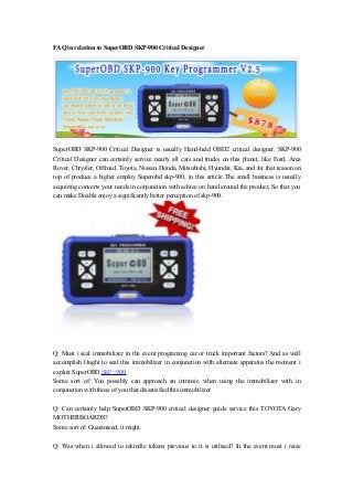 FAQ in relation to SuperOBD SKP-900 Critical Designer 
SuperOBD SKP-900 Critical Designer is usually Hand-held OBD2 critical designer. SKP-900 
Critical Designer can certainly service nearly all cars and trucks on this planet, like Ford, Area 
Rover, Chrysler, Offroad, Toyota, Nissan, Honda, Mitsubishi, Hyundai, Kia, and for that reason on 
top of produce a higher employ Superobd skp-900, in this article The small business is usually 
acquiring converts your needs in conjunction with advice on hand around the product, So that you 
can make Doable enjoy a significantly better perception of skp-900. 
Q: Must i seal immobilizer in the event programing car or truck important factors? And as well 
accomplish Ought to seal this immobilizer in conjunction with alternate apparatus the moment i 
exploit SuperOBD SKP-900 
Some sort of: You possibly can approach an intrinsic when using the immobilizer with in 
conjunction with those of you that dissatisfied this immobilizer 
Q: Can certainly help SuperOBD SKP-900 critical designer guide service this TOYOTA Gary 
MOTHERBOARDS? 
Some sort of: Guaranteed, it might. 
Q: Was when i allowed to rekindle tokens previous to it is utilised? In the event must i raise 
 