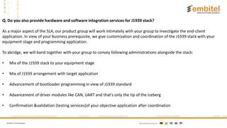 Embitel Technologies International presence:
Q. Do you also provide hardware and software integration services for J1939 stack?
As a major aspect of the SLA, our product group will work intimately with your group to investigate the end-client
application. In view of your business prerequisite, we give customization and coordination of the J1939 stack with your
equipment stage and programming application.
To abridge, we will band together with your group to convey following administrations alongside the stack:
• Mix of the J1939 stack to your equipment stage
• Mix of J1939 arrangement with target application
• Advancement of bootloader programming in view of J1939 standard
• Advancement of driver modules like CAN, UART and that's only the tip of the iceberg
• Confirmation &validation (testing services)of your objective application after coordination
 