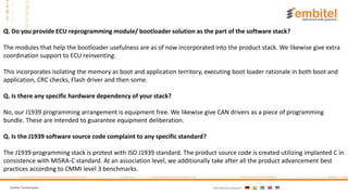 Embitel Technologies International presence:
.
Q. Do you provide ECU reprogramming module/ bootloader solution as the part of the software stack?
The modules that help the bootloader usefulness are as of now incorporated into the product stack. We likewise give extra
coordination support to ECU reinventing.
This incorporates isolating the memory as boot and application territory, executing boot loader rationale in both boot and
application, CRC checks, Flash driver and then some.
Q. Is there any specific hardware dependency of your stack?
No, our J1939 programming arrangement is equipment free. We likewise give CAN drivers as a piece of programming
bundle. These are intended to guarantee equipment deliberation.
Q. Is the J1939 software source code complaint to any specific standard?
The J1939 programming stack is protest with ISO J1939 standard. The product source code is created utilizing implanted C in
consistence with MISRA-C standard. At an association level, we additionally take after all the product advancement best
practices according to CMMI level 3 benchmarks.
 