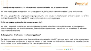 Embitel Technologies International presence:
Q. Have you integrated the J1939 software stack solution before for any of your customers?
We have over 10 years of experience and space aptitude in joining forces with worldwide car OEMs' and Suppliers
We have a group of master car programming engineers, who have conveyed scratch answers for incorporation, end-of-line
testing and support for the usage J1939 programming stack over numerous stages
Q. Do you provide post-production support as a service?
We have a very much characterized help and upkeep prepare for your after creation prerequisites. According to your
venture prerequisites and association desires, after creation support will be a piece of the SLA at the onset of the J1939
stack reconciliation extend
Q. Can you share details about your licensing policies?
Our business module empowers one-time permitting which gives the client IP rights and source code for the product stack.
The IP rights enable your business to reuse the product to code over various undertakings. However the plan of action can
be re-confined by the business needs of the client and venture details.
 