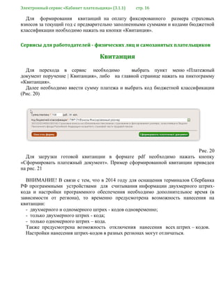 Электронный сервис «Кабинет плательщика» (3.1.1) стр. 16
Для формирования квитанций на оплату фиксированного размера страховых
взносов за текущий год с предварительно заполненными суммами и кодами бюджетной
классификации необходимо нажать на кнопки «Квитанция».
Сервисы для работодателей - физических лиц и самозанятых плательщиков
Квитанция
Для перехода в сервис необходимо выбрать пункт меню «Платежный
документ поручение | Квитанция», либо на главной странице нажать на пиктограмму
«Квитанция».
Далее необходимо ввести сумму платежа и выбрать код бюджетной классификации
(Рис. 20)
Рис. 20
Для загрузки готовой квитанции в формате pdf необходимо нажать кнопку
«Сформировать платежный документ». Пример сформированной квитанции приведен
на рис. 21
ВНИМАНИЕ! В связи с тем, что в 2014 году для оснащения терминалов Сбербанка
РФ программными устройствами для считывания информации двухмерного штрих-
кода и настройки программного обеспечения необходимо дополнительное время (в
зависимости от региона), то временно предусмотрена возможность нанесения на
квитанции:
- двухмерного и одномерного штрих - кодов одновременно;
- только двухмерного штрих - кода;
- только одномерного штрих – кода.
Также предусмотрена возможность отключения нанесения всех штрих – кодов.
Настройки нанесения штрих-кодов в разных регионах могут отличаться.
 