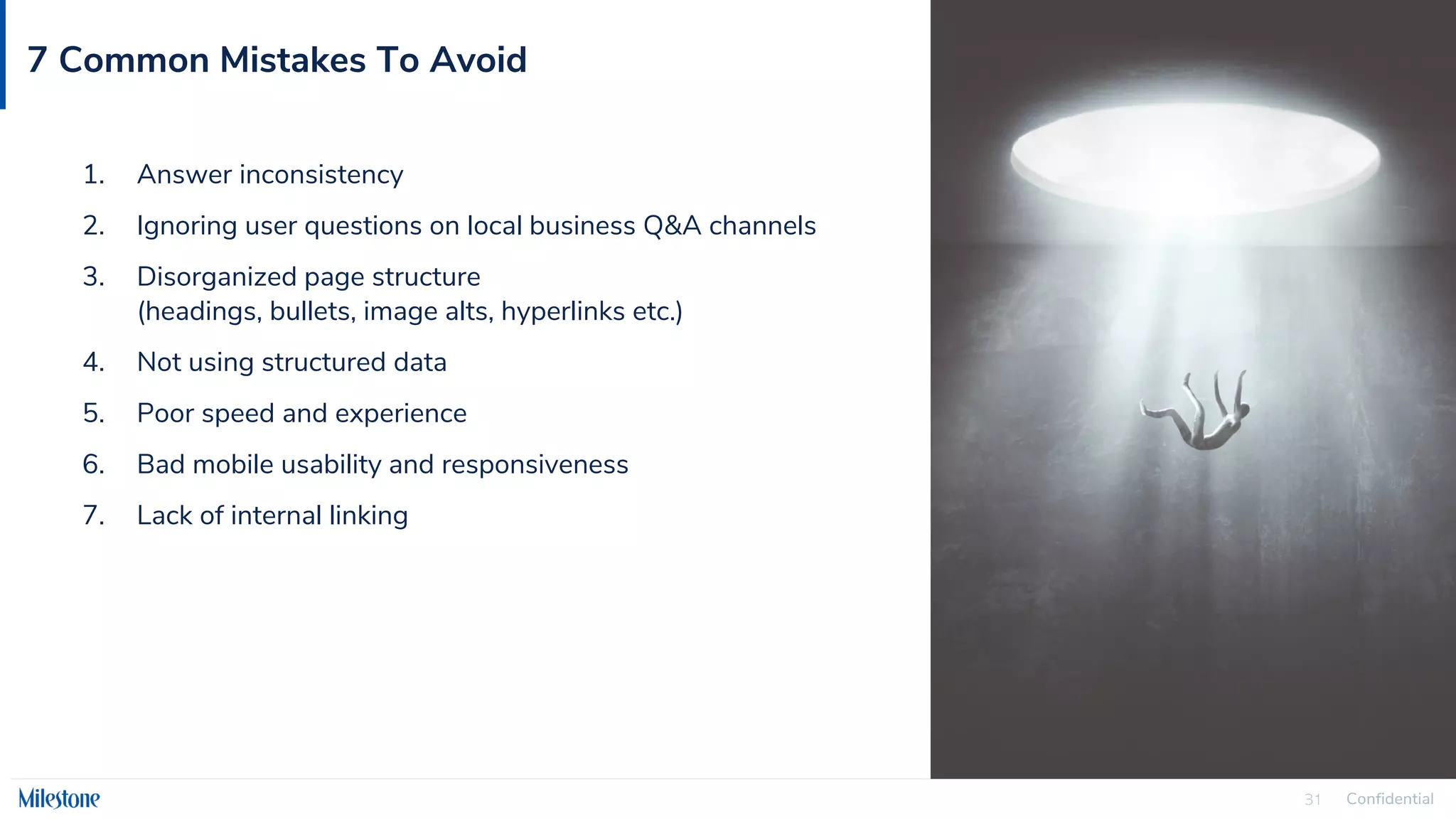 Confidential
31
7 Common Mistakes To Avoid
1. Answer inconsistency
2. Ignoring user questions on local business Q&A channels
3. Disorganized page structure
(headings, bullets, image alts, hyperlinks etc.)
4. Not using structured data
5. Poor speed and experience
6. Bad mobile usability and responsiveness
7. Lack of internal linking
 